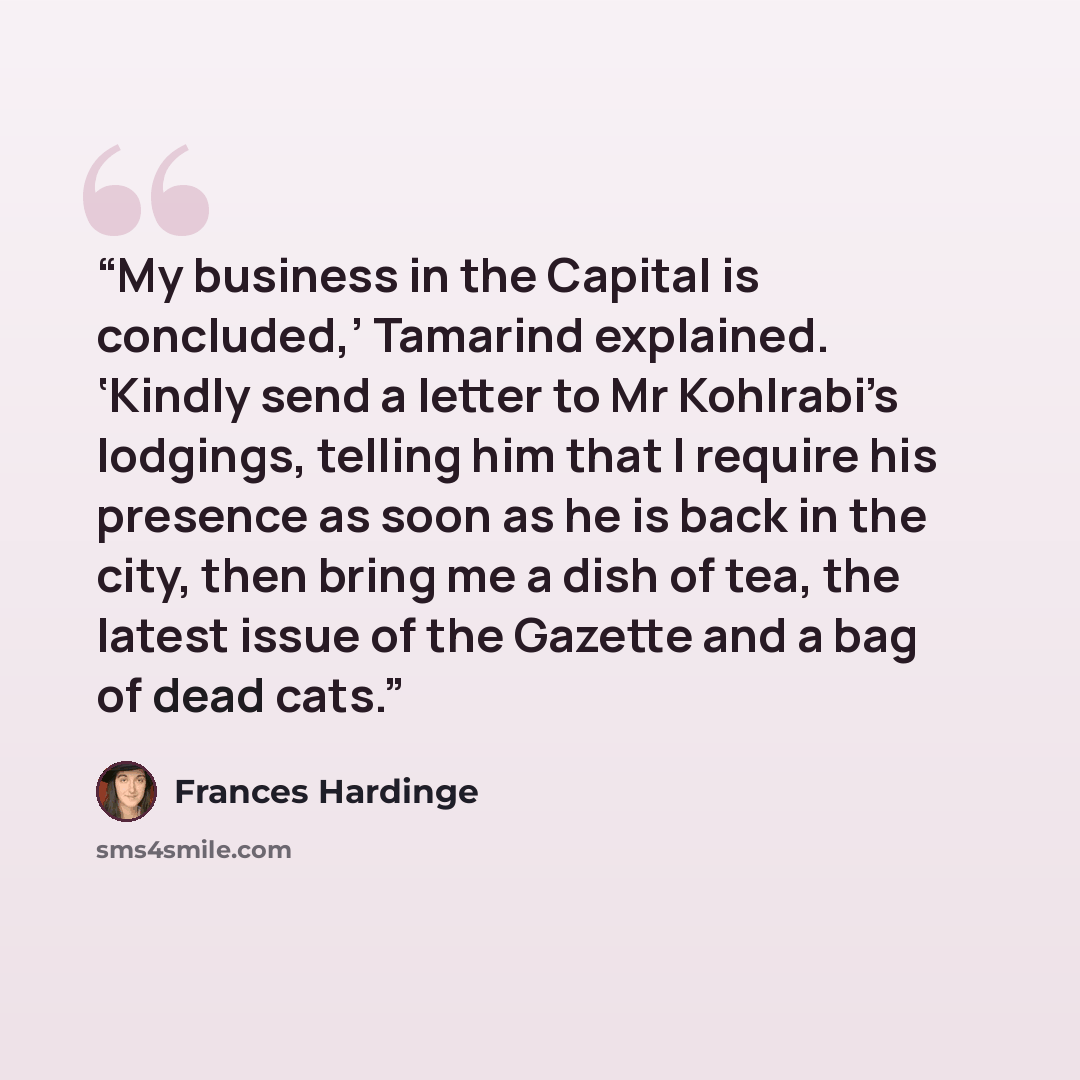 “My business in the Capital is concluded,’ Tamarind explained. ‘Kindly send a letter to Mr Kohlrabi’s lodgings, telling him that I require his presence as soon as he is back in the city, then bring me a dish of tea, the latest issue of the Gazette and a bag of dead cats.” quote by Frances Hardinge
