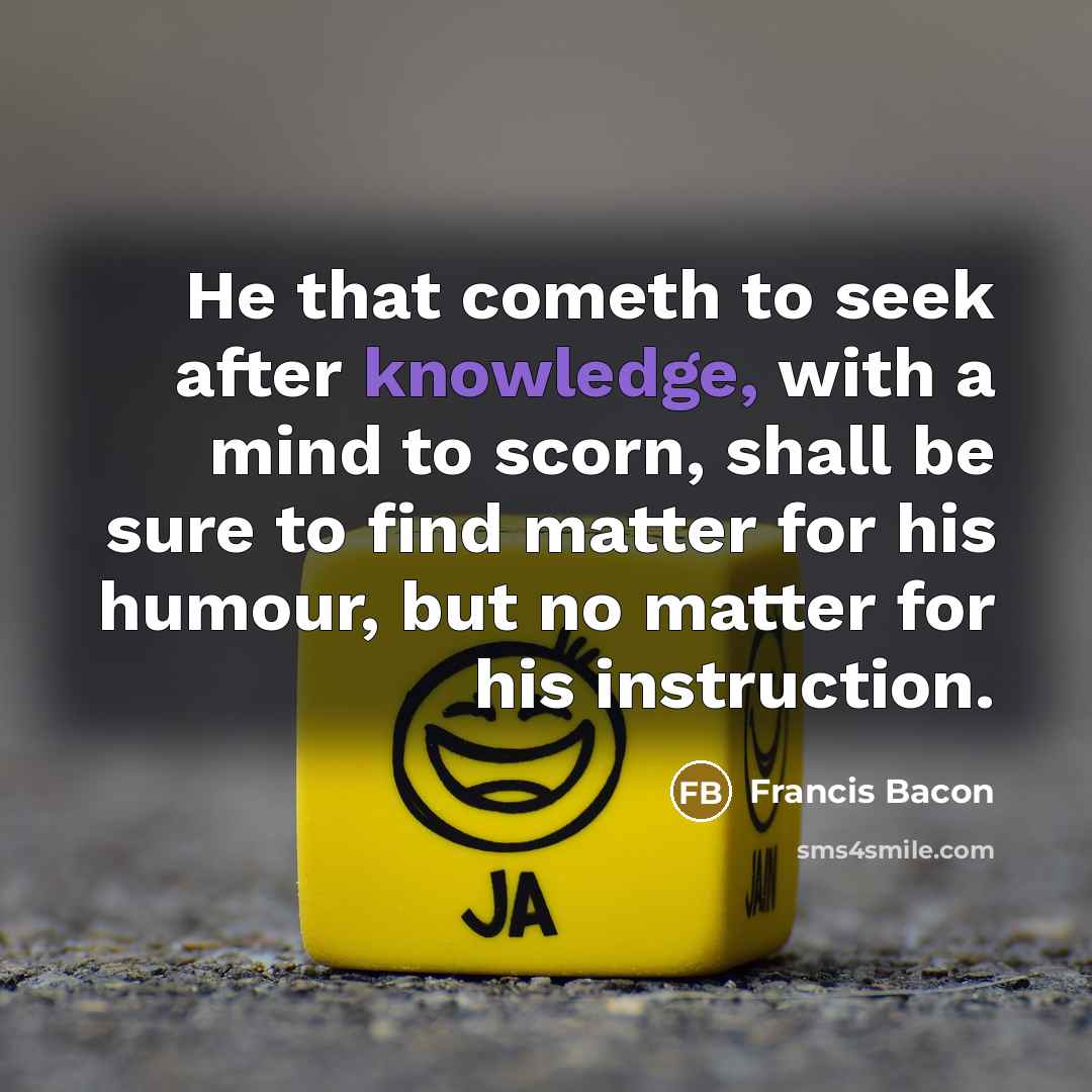 “He that cometh to seek after knowledge, with a mind to scorn, shall be sure to find matter for his humour, but no matter for his instruction.” quote by Francis Bacon