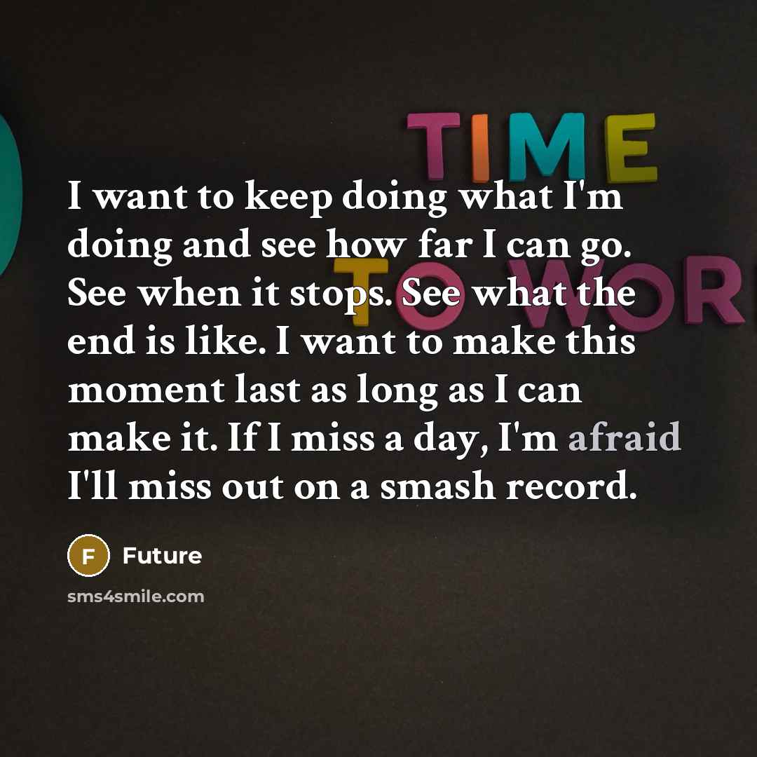 “I want to keep doing what I'm doing and see how far I can go. See when it stops. See what the end is like. I want to make this moment last as long as I can make it. If I miss a day, I'm afraid I'll miss out on a smash record.” quote by Future