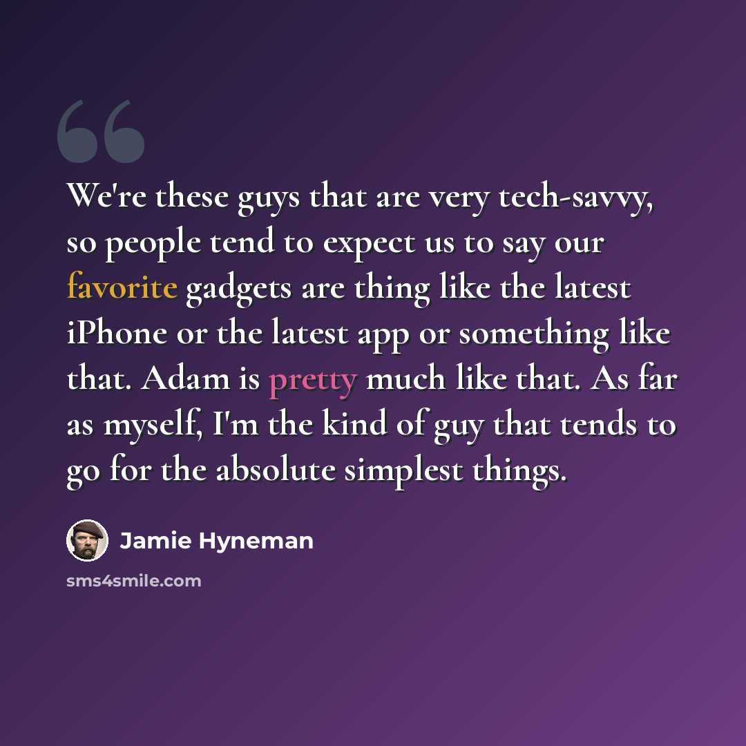 “We're these guys that are very tech-savvy, so people tend to expect us to say our favorite gadgets are thing like the latest iPhone or the latest app or something like that. Adam is pretty much like that. As far as myself, I'm the kind of guy that tends to go for the absolute simplest things.” quote by Jamie Hyneman
