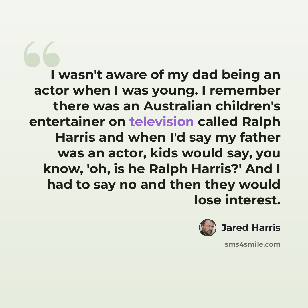 “I wasn't aware of my dad being an actor when I was young. I remember there was an Australian children's entertainer on television called Ralph Harris and when I'd say my father was an actor, kids would say, you know, 'oh, is he Ralph Harris?' And I had to say no and then they would lose interest.” quote by Jared Harris