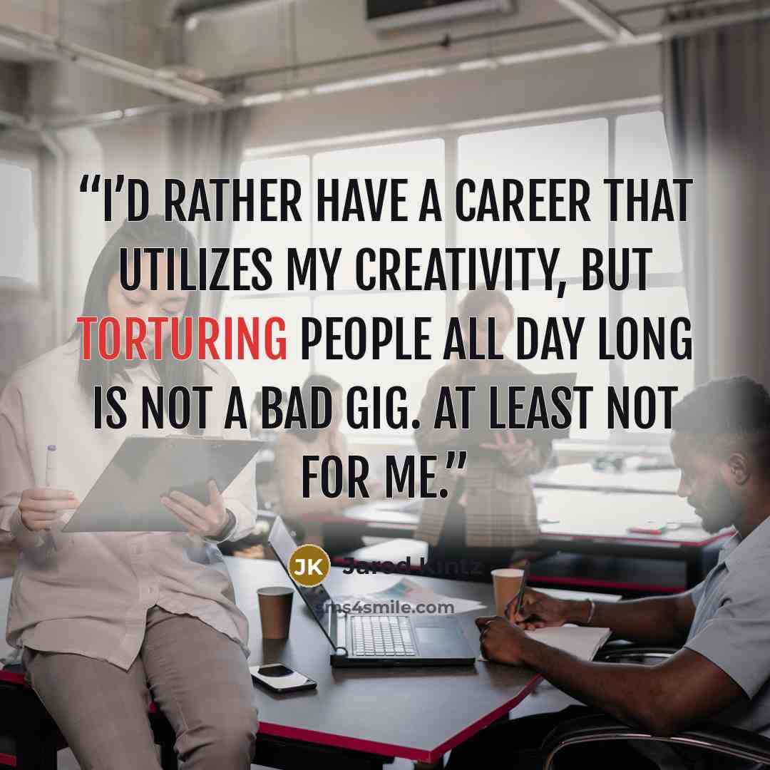 “I’d rather have a career that utilizes my creativity, but torturing people all day long is not a bad gig. At least not for me.” quote by Jarod Kintz