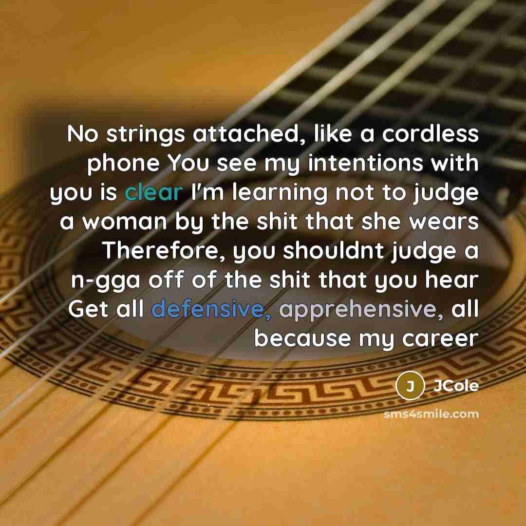 “No strings attached, like a cordless phone You see my intentions with you is clear I'm learning not to judge a woman by the shit that she wears Therefore, you shouldnt judge a n-gga off of the shit that you hear Get all defensive, apprehensive, all because my career” quote by Jcole