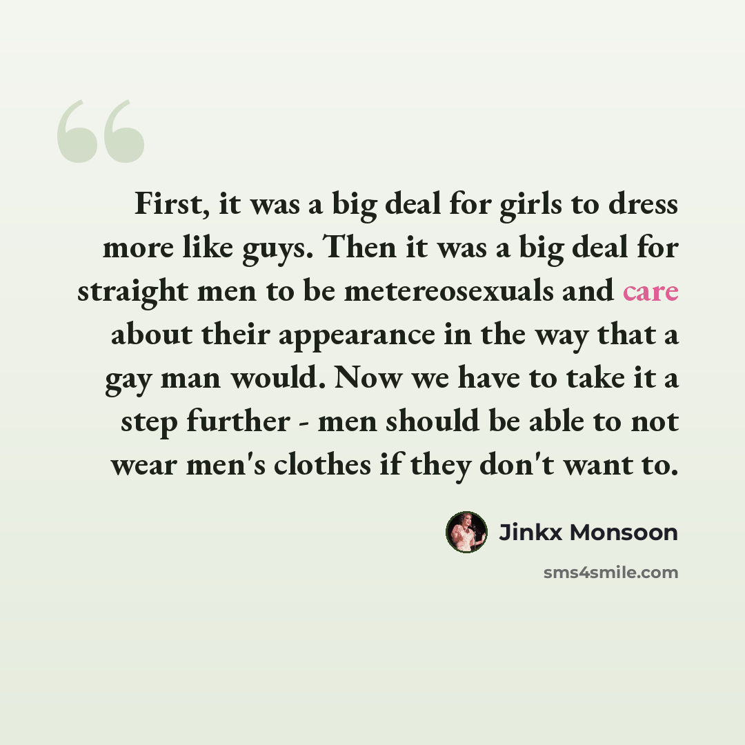 “First, it was a big deal for girls to dress more like guys. Then it was a big deal for straight men to be metereosexuals and care about their appearance in the way that a gay man would. Now we have to take it a step further - men should be able to not wear men's clothes if they don't want to.” quote by Jinkx Monsoon