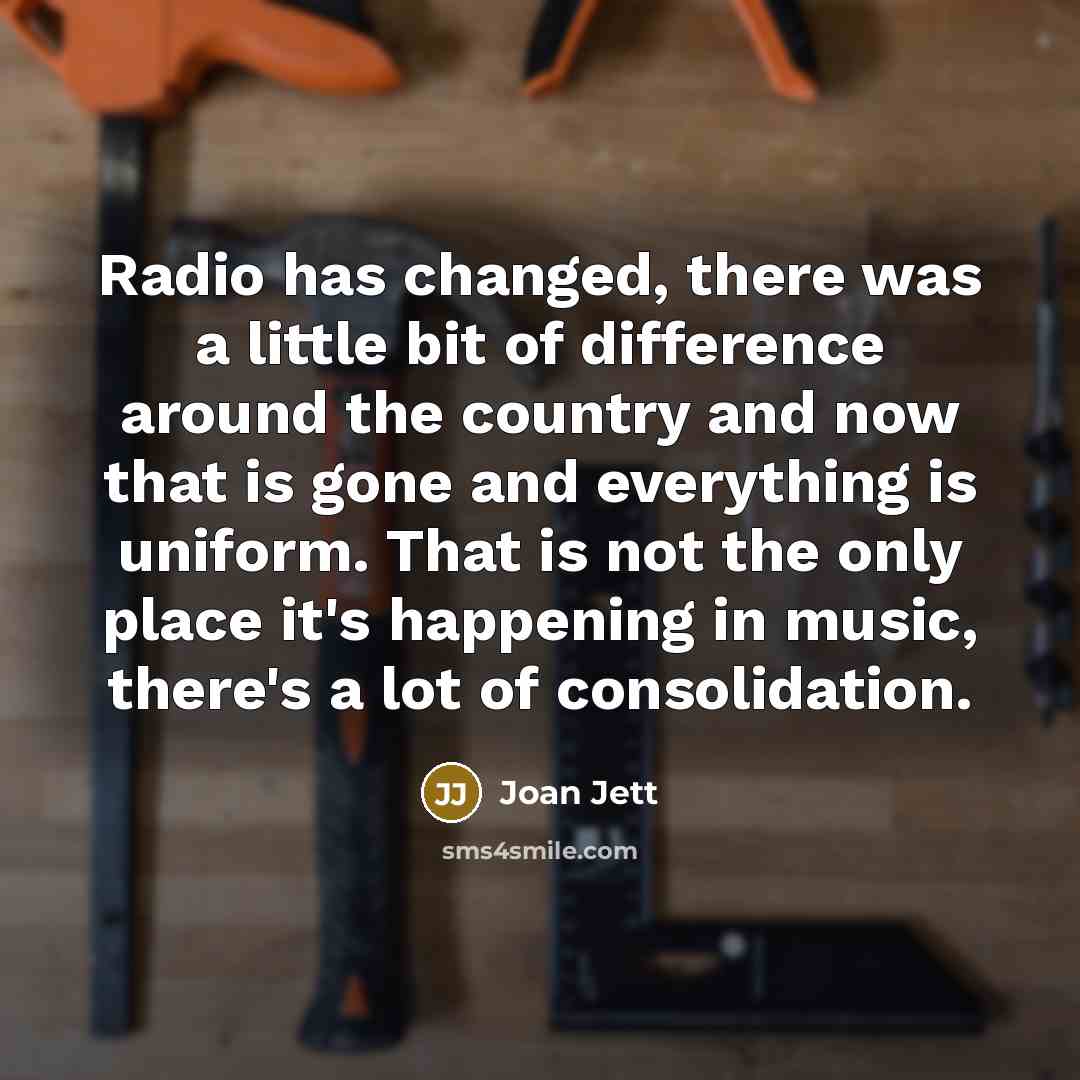 “Radio has changed, there was a little bit of difference around the country and now that is gone and everything is uniform. That is not the only place it's happening in music, there's a lot of consolidation.” quote by Joan Jett