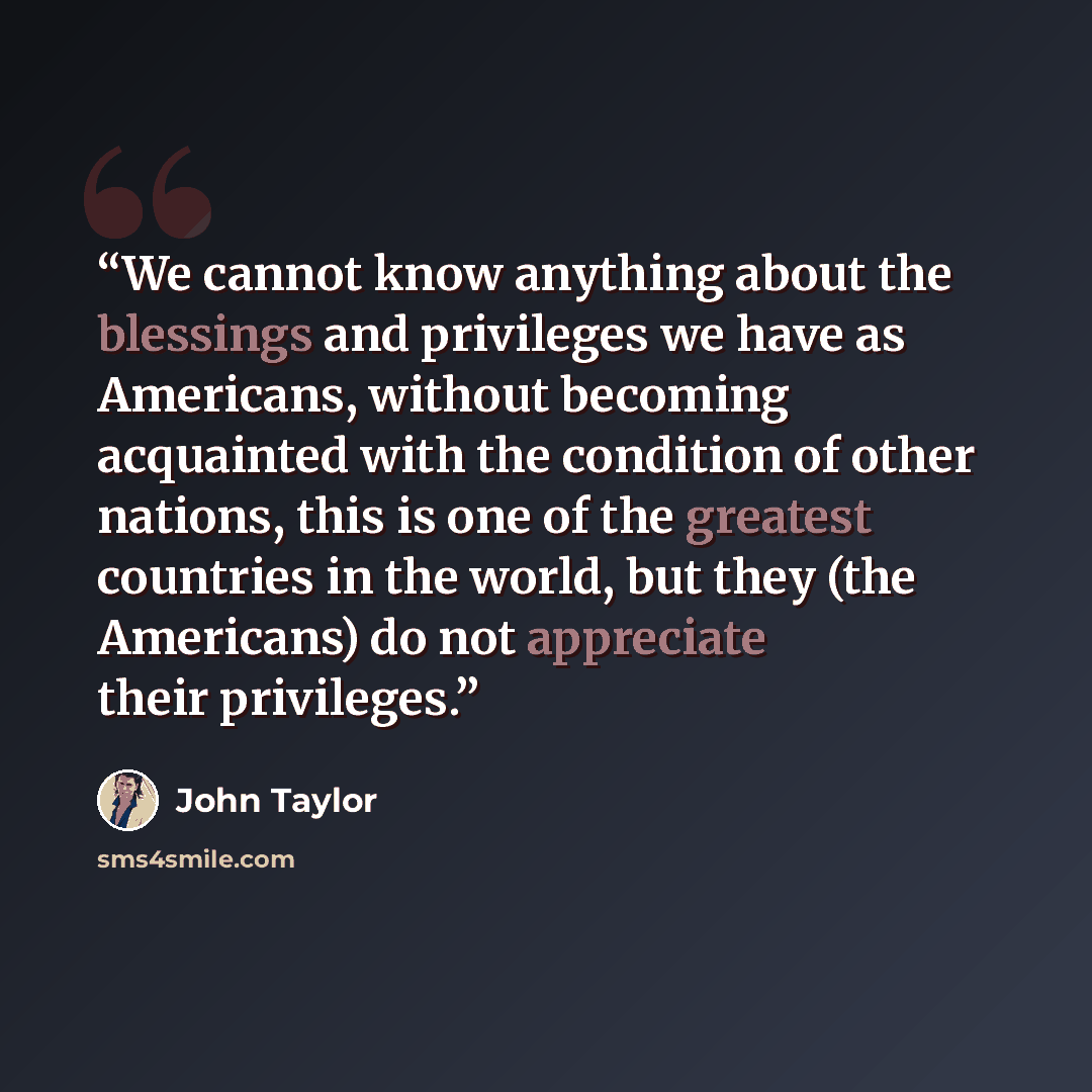 “We cannot know anything about the blessings and privileges we have as Americans, without becoming acquainted with the condition of other nations, this is one of the greatest countries in the world, but they (the Americans) do not appreciate their privileges.” quote by John Taylor
