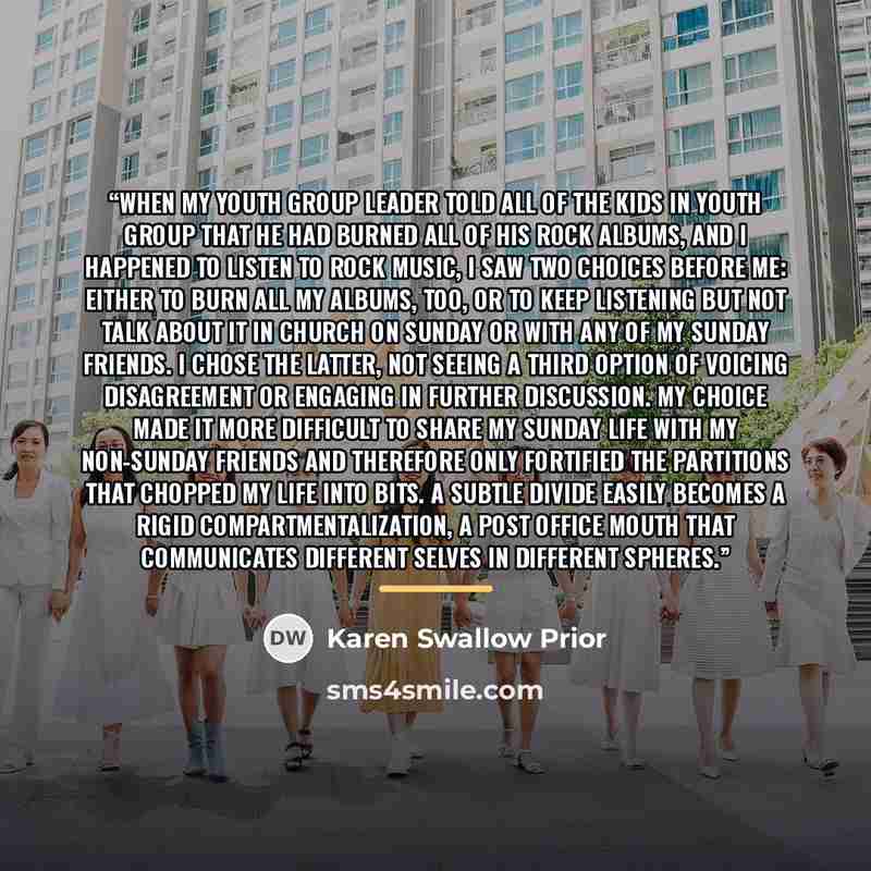 “When my youth group leader told all of the kids in youth group that he had burned all of his rock albums, and I happened to listen to rock music, I saw two choices before me: either to burn all my albums, too, or to keep listening but not talk about it in church on Sunday or with any of my Sunday…” quote by Karen Swallow Prior