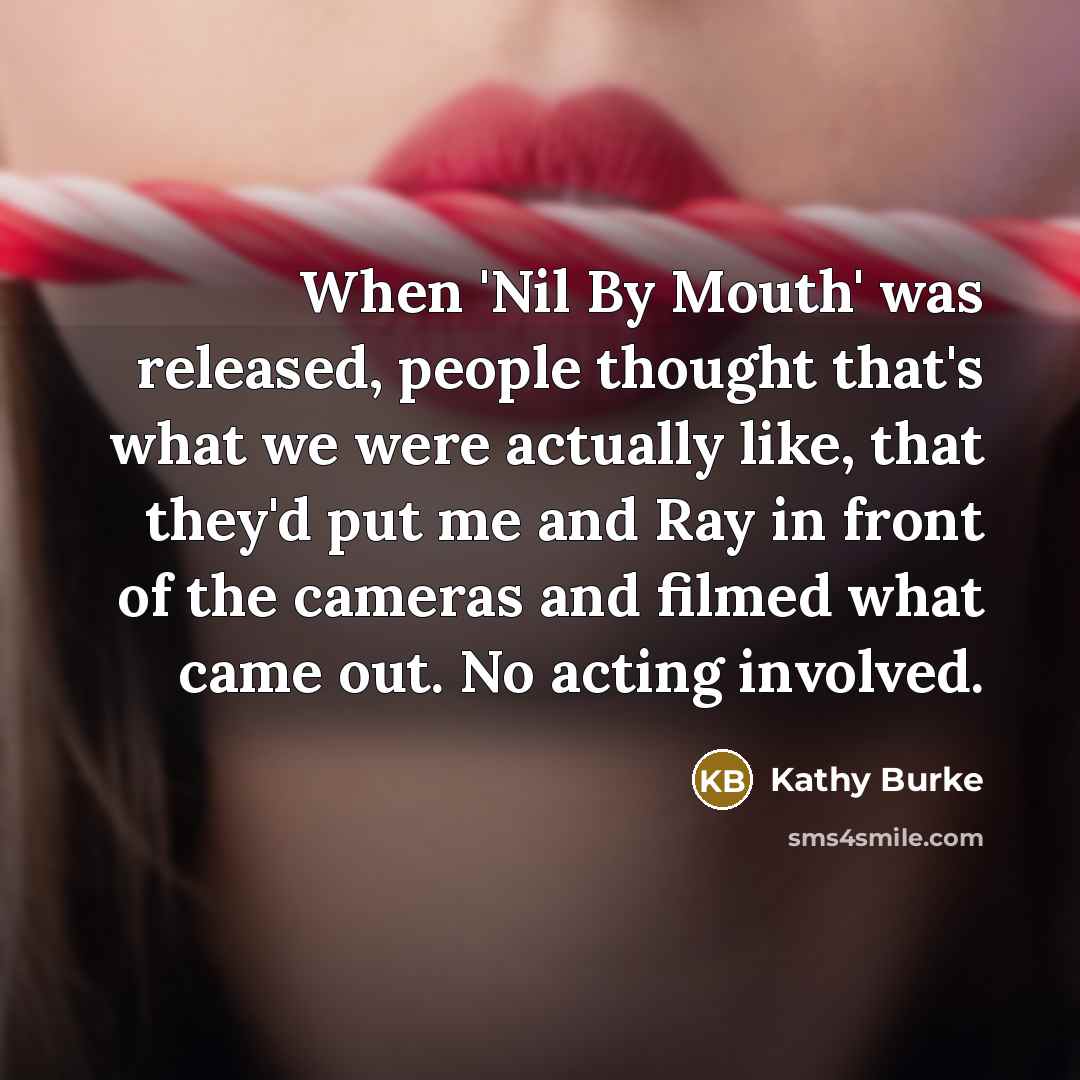 “When 'Nil By Mouth' was released, people thought that's what we were actually like, that they'd put me and Ray in front of the cameras and filmed what came out. No acting involved.” quote by Kathy Burke