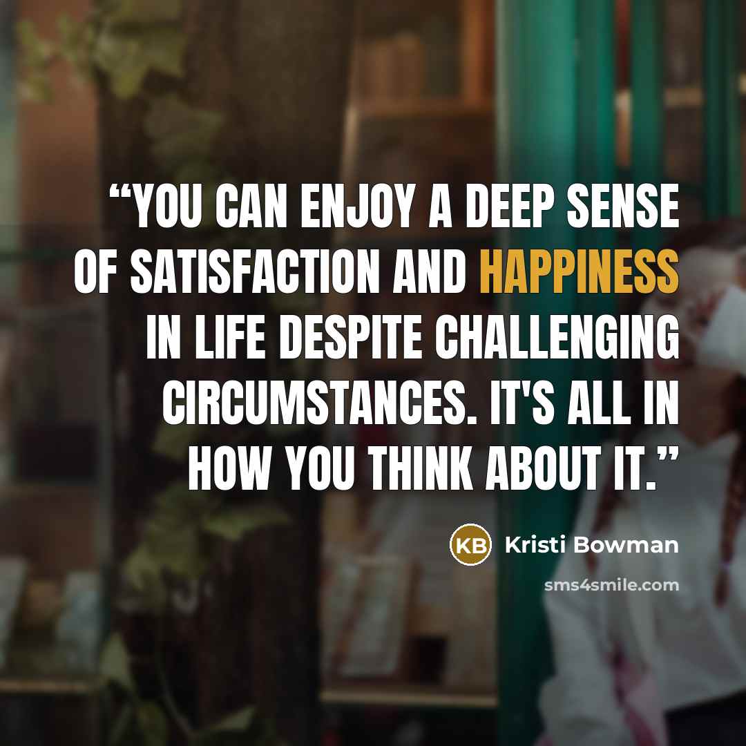“You can enjoy a deep sense of satisfaction and happiness in life despite challenging circumstances. It's all in how you think about it.” quote by Kristi Bowman