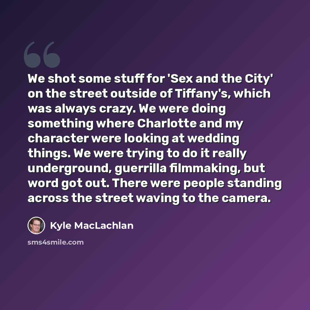 “We shot some stuff for 'Sex and the City' on the street outside of Tiffany's, which was always crazy. We were doing something where Charlotte and my character were looking at wedding things. We were trying to do it really underground, guerrilla filmmaking, but word got out. There were people…” quote by Kyle MacLachlan
