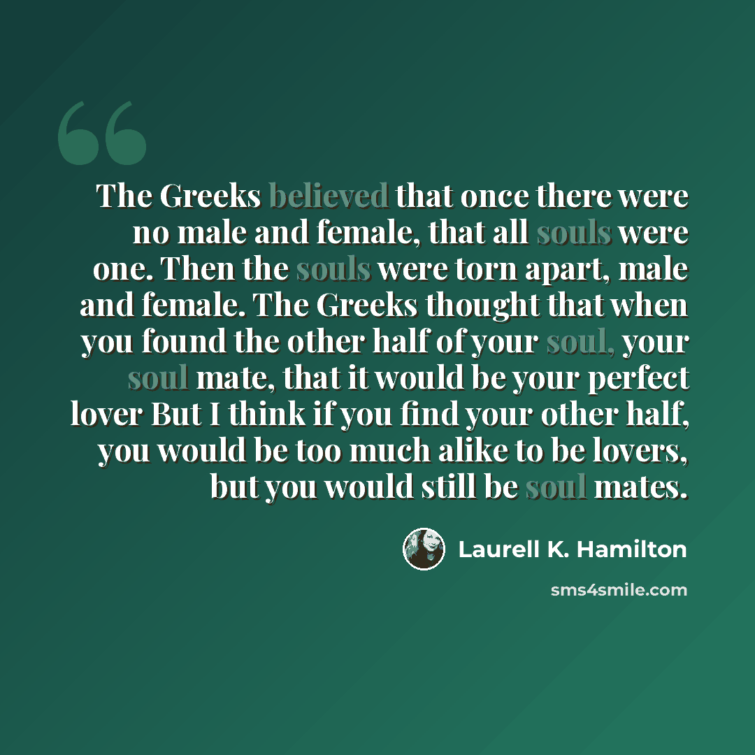 “The Greeks believed that once there were no male and female, that all souls were one. Then the souls were torn apart, male and female. The Greeks thought that when you found the other half of your soul, your soul mate, that it would be your perfect lover But I think if you find your other half…” quote by Laurell K. Hamilton