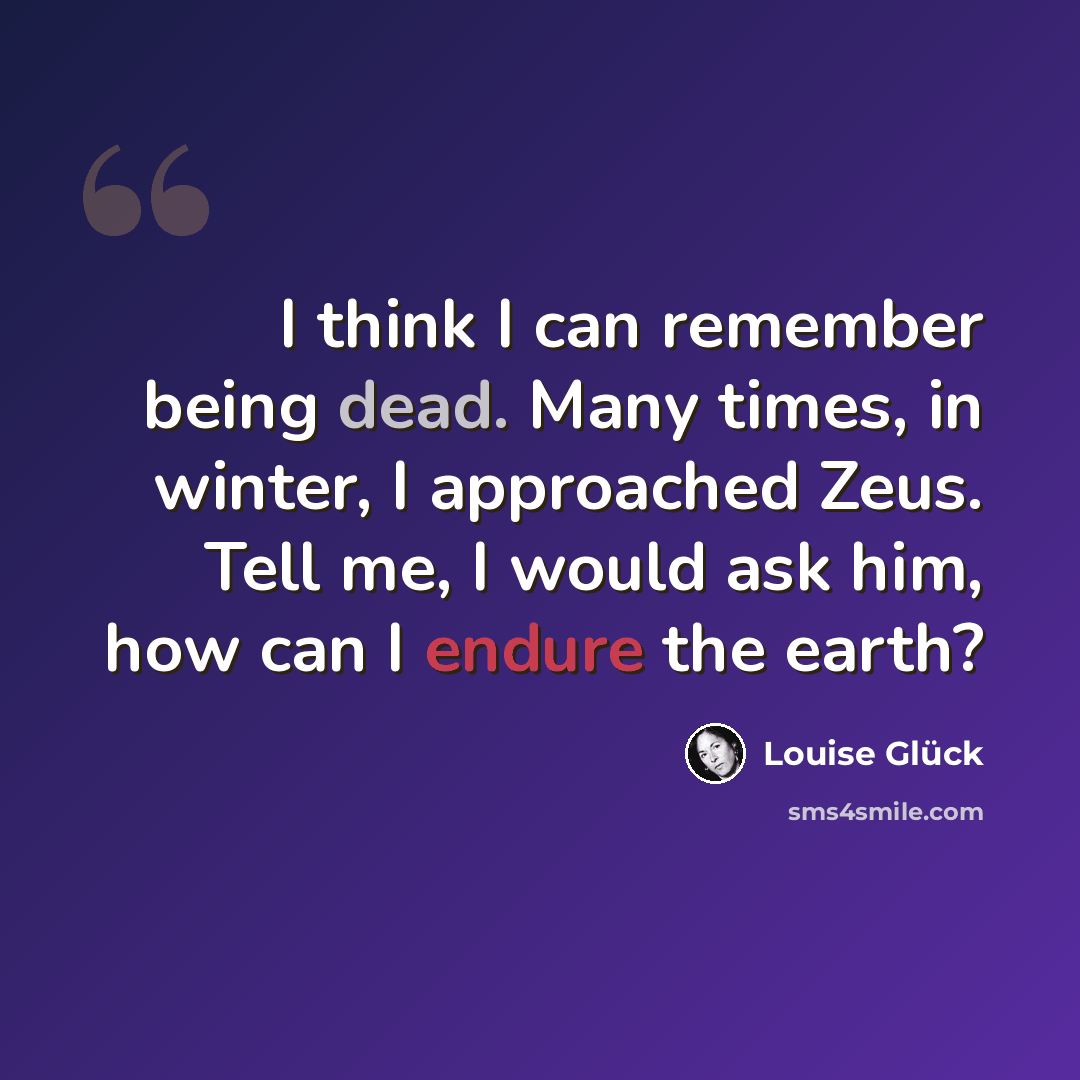 “I think I can remember being dead. Many times, in winter, I approached Zeus. Tell me, I would ask him, how can I endure the earth?” quote by Louise Glück