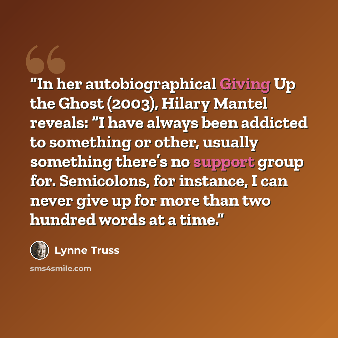 “In her autobiographical Giving Up the Ghost (2003), Hilary Mantel reveals: “I have always been addicted to something or other, usually something there’s no support group for. Semicolons, for instance, I can never give up for more than two hundred words at a time.” quote by Lynne Truss