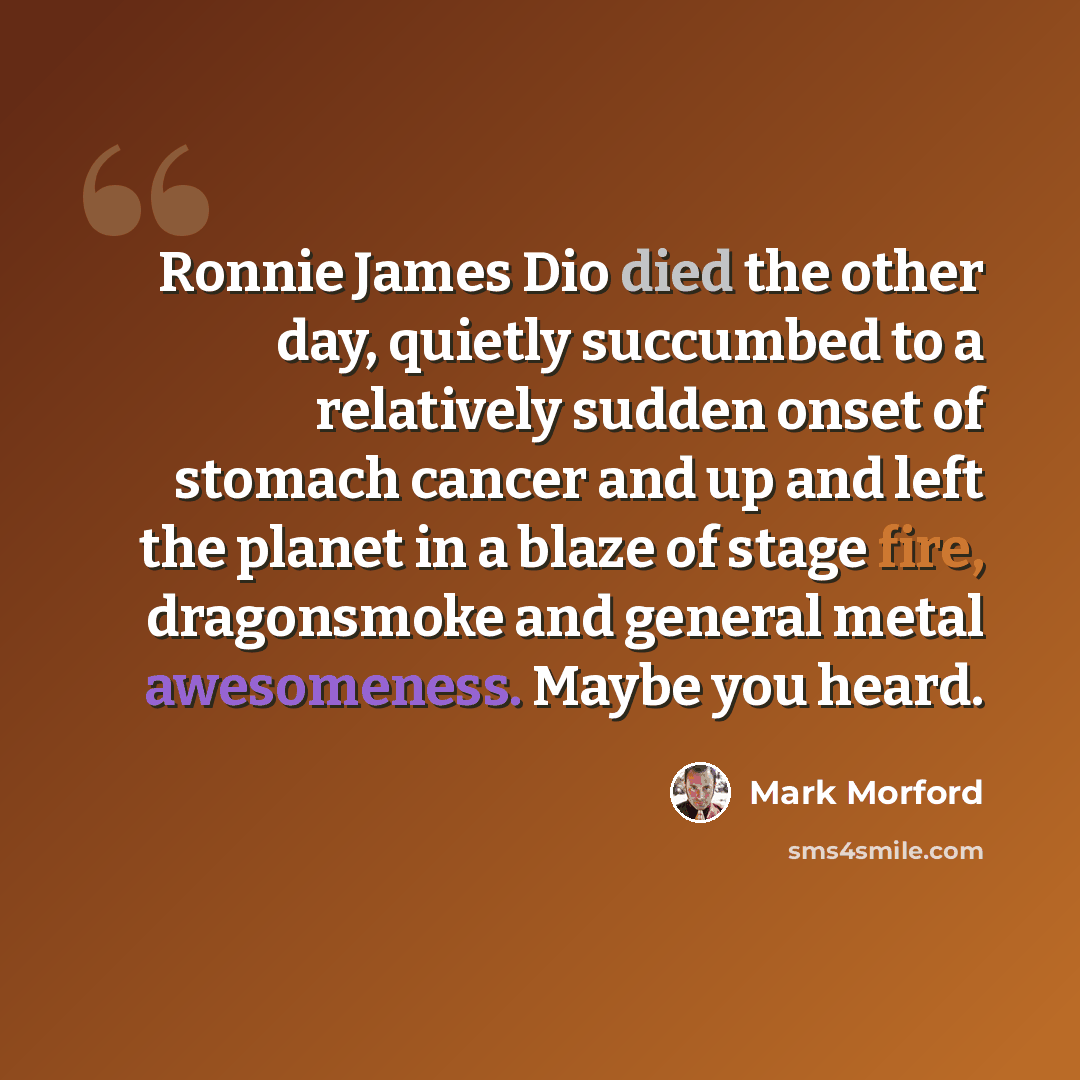 “Ronnie James Dio died the other day, quietly succumbed to a relatively sudden onset of stomach cancer and up and left the planet in a blaze of stage fire, dragonsmoke and general metal awesomeness. Maybe you heard.” quote by Mark Morford