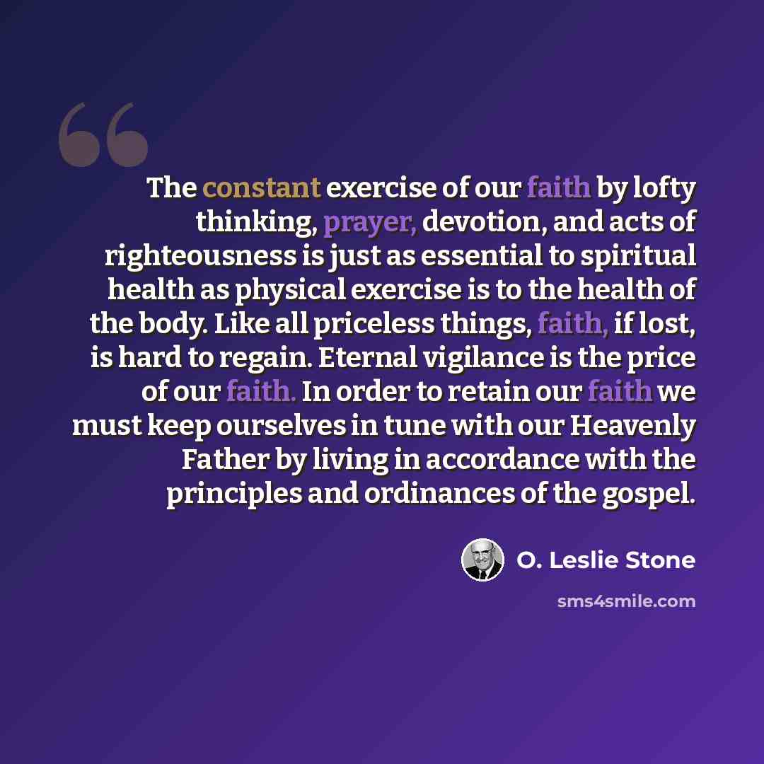 “The constant exercise of our faith by lofty thinking, prayer, devotion, and acts of righteousness is just as essential to spiritual health as physical exercise is to the health of the body. Like all priceless things, faith, if lost, is hard to regain. Eternal vigilance is the price of our faith…” quote by O. Leslie Stone