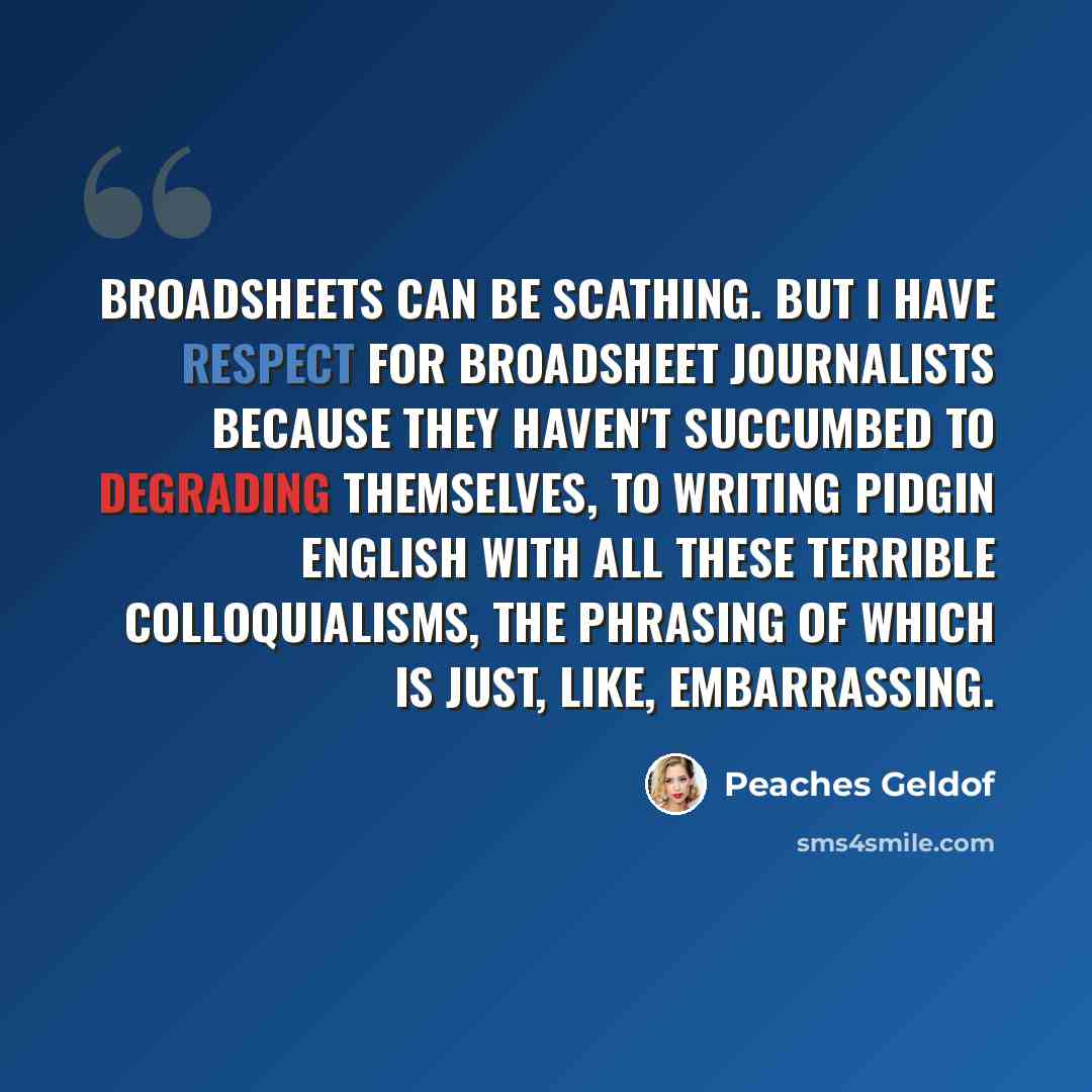 “Broadsheets can be scathing. But I have respect for broadsheet journalists because they haven't succumbed to degrading themselves, to writing pidgin English with all these terrible colloquialisms, the phrasing of which is just, like, embarrassing.” quote by Peaches Geldof