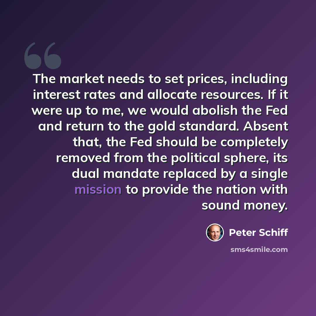 “The market needs to set prices, including interest rates and allocate resources. If it were up to me, we would abolish the Fed and return to the gold standard. Absent that, the Fed should be completely removed from the political sphere, its dual mandate replaced by a single mission to provide the…” quote by Peter Schiff
