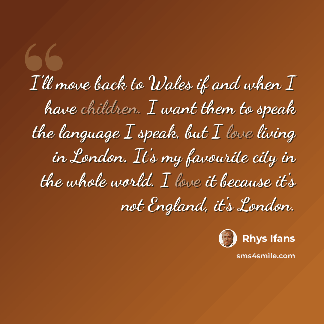 “I'll move back to Wales if and when I have children. I want them to speak the language I speak, but I love living in London. It's my favourite city in the whole world. I love it because it's not England, it's London.” quote by Rhys Ifans