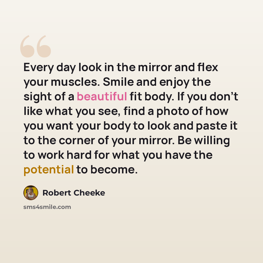 “Every day look in the mirror and flex your muscles. Smile and enjoy the sight of a beautiful fit body. If you don't like what you see, find a photo of how you want your body to look and paste it to the corner of your mirror. Be willing to work hard for what you have the potential to become.” quote by Robert Cheeke
