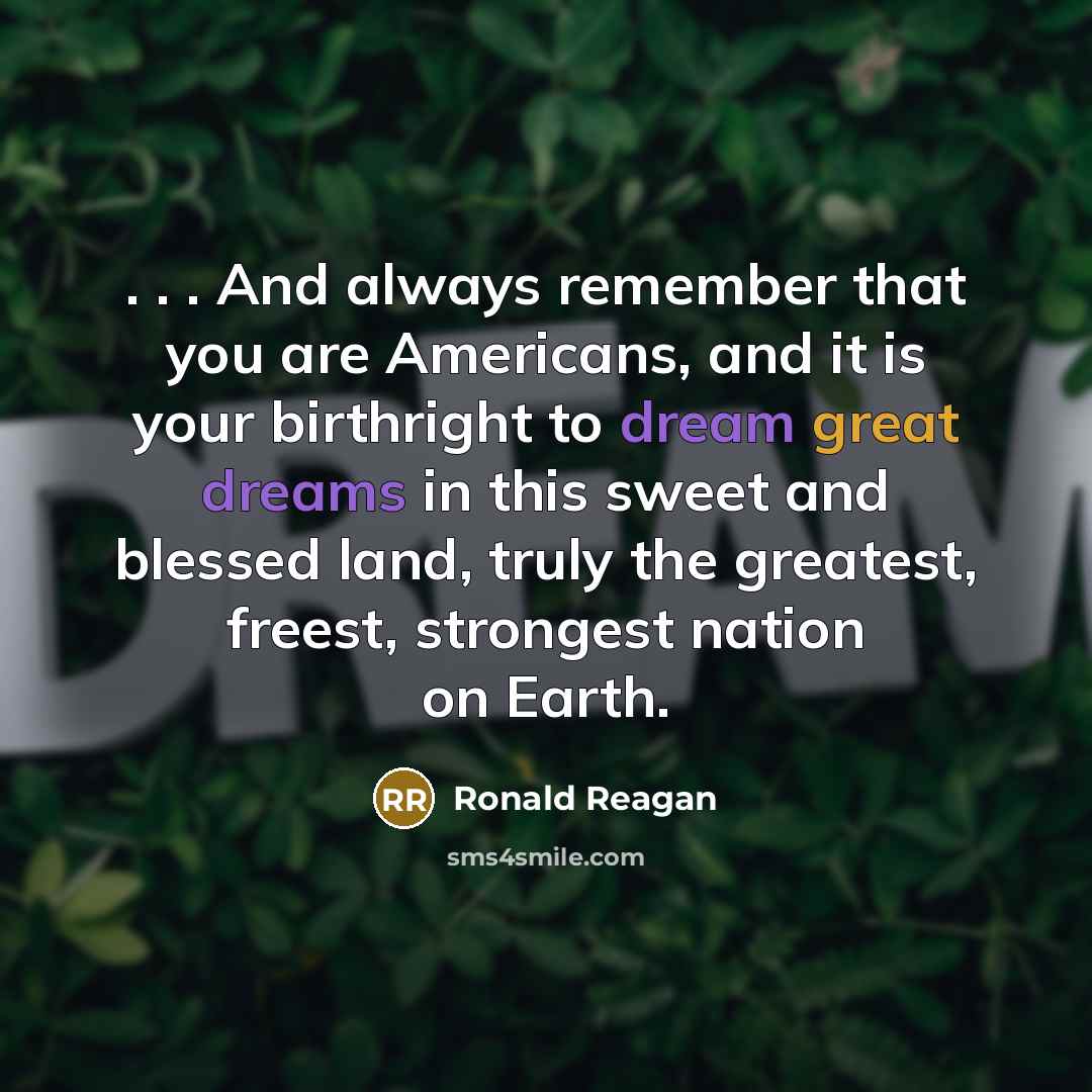“. . . And always remember that you are Americans, and it is your birthright to dream great dreams in this sweet and blessed land, truly the greatest, freest, strongest nation on Earth.” quote by Ronald Reagan