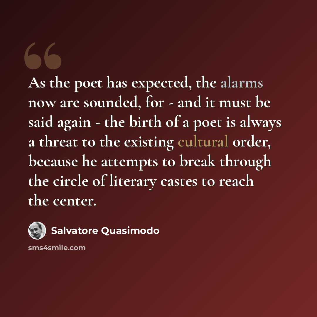 “As the poet has expected, the alarms now are sounded, for - and it must be said again - the birth of a poet is always a threat to the existing cultural order, because he attempts to break through the circle of literary castes to reach the center.” quote by Salvatore Quasimodo