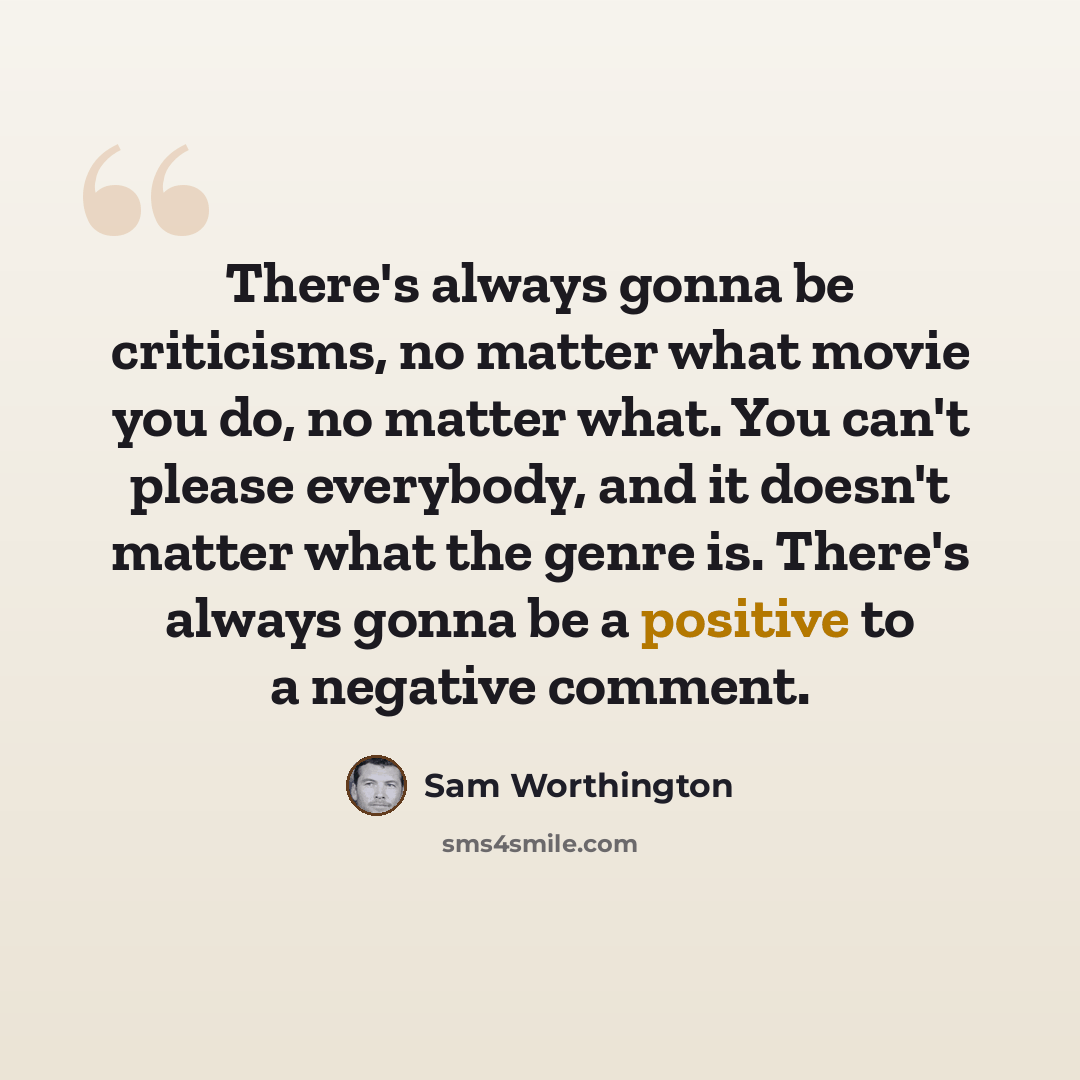 “There's always gonna be criticisms, no matter what movie you do, no matter what. You can't please everybody, and it doesn't matter what the genre is. There's always gonna be a positive to a negative comment.” quote by Sam Worthington