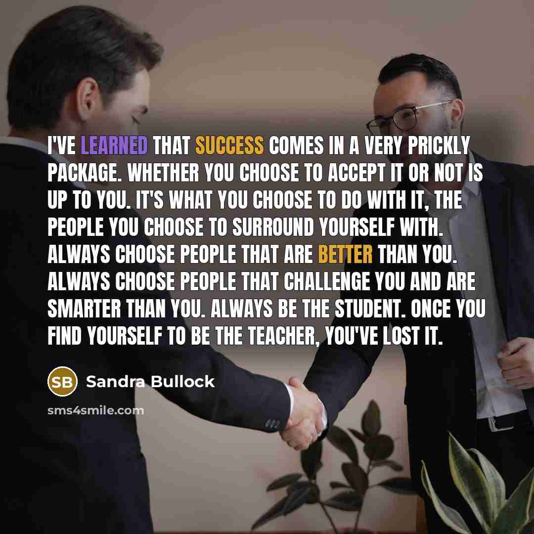 “I've learned that success comes in a very prickly package. Whether you choose to accept it or not is up to you. It's what you choose to do with it, the people you choose to surround yourself with. Always choose people that are better than you. Always choose people that challenge you and are…” quote by Sandra Bullock