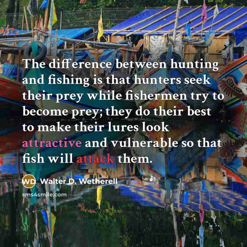 “The difference between hunting and fishing is that hunters seek their prey while fishermen try to become prey; they do their best to make their lures look attractive and vulnerable so that fish will attack them.” quote by Walter D. Wetherell