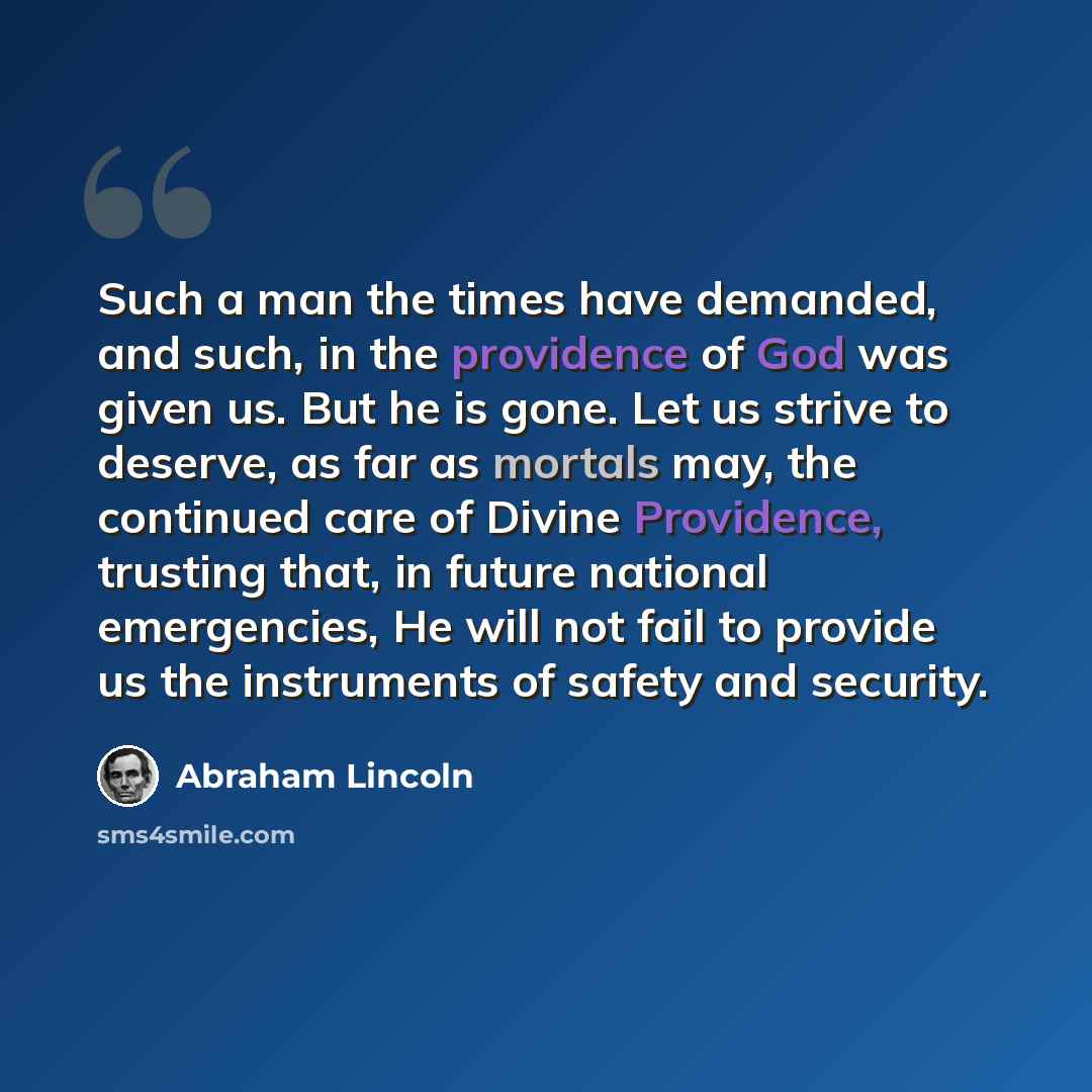 “Such a man the times have demanded, and such, in the providence of God was given us. But he is gone. Let us strive to deserve, as far as mortals may, the continued care of Divine Providence, trusting that, in future national emergencies, He will not fail to provide us the instruments of safety and…” quote by Abraham Lincoln