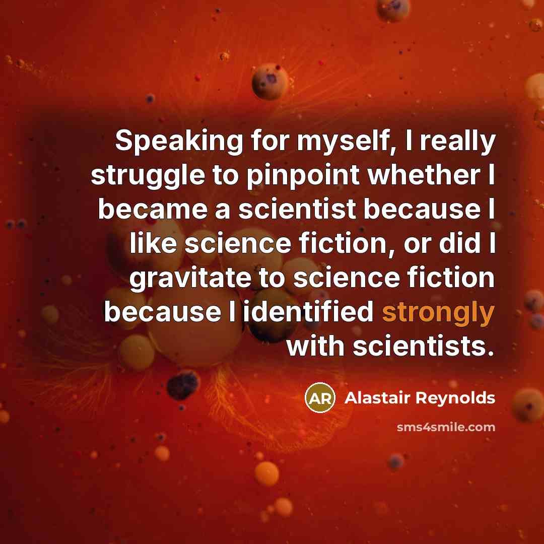 “Speaking for myself, I really struggle to pinpoint whether I became a scientist because I like science fiction, or did I gravitate to science fiction because I identified strongly with scientists.” quote by Alastair Reynolds