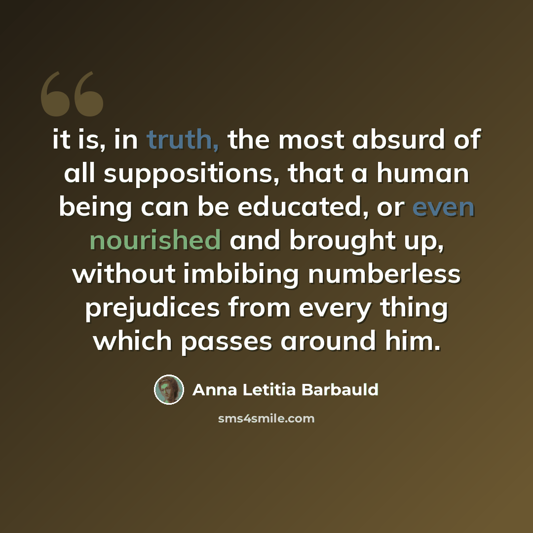 “it is, in truth, the most absurd of all suppositions, that a human being can be educated, or even nourished and brought up, without imbibing numberless prejudices from every thing which passes around him.” quote by Anna Letitia Barbauld