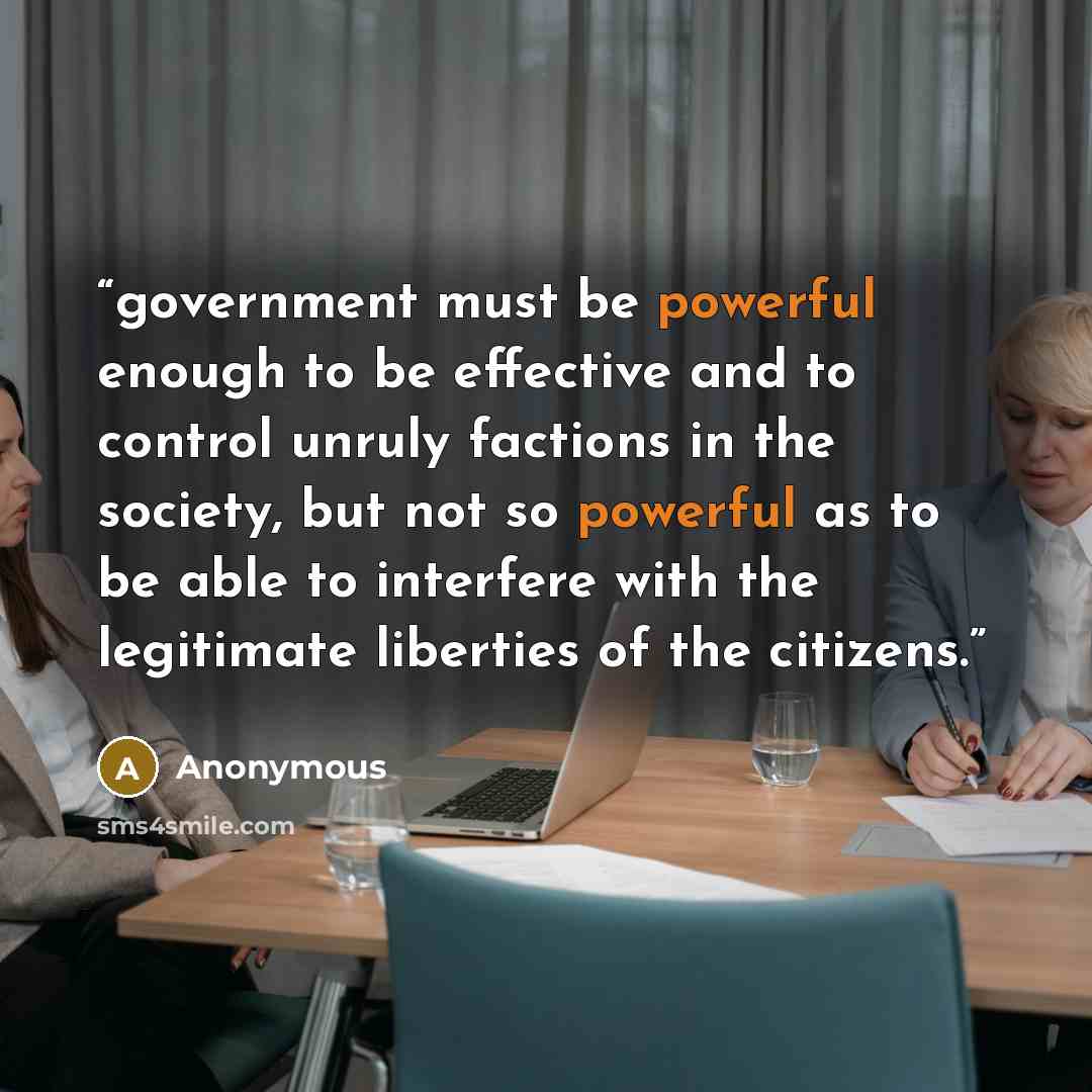 “government must be powerful enough to be effective and to control unruly factions in the society, but not so powerful as to be able to interfere with the legitimate liberties of the citizens.” quote by Anonymous