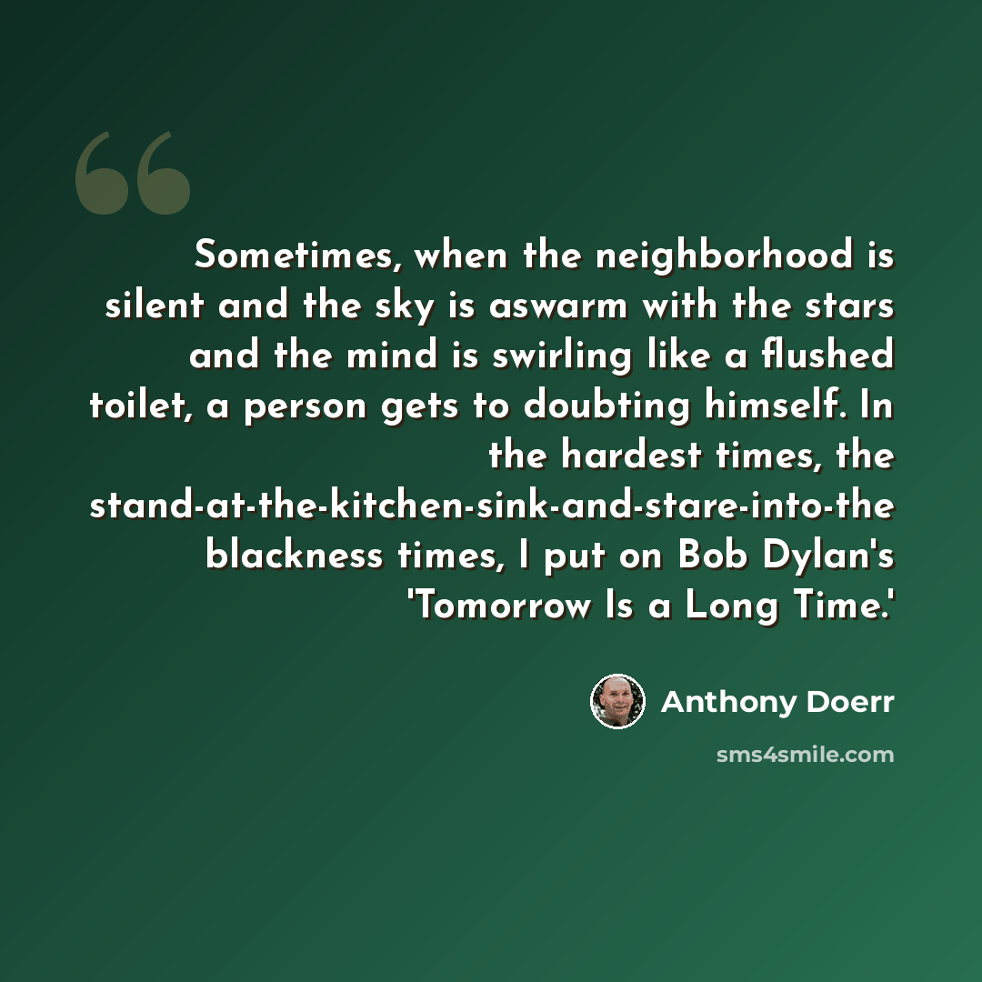 “Sometimes, when the neighborhood is silent and the sky is aswarm with the stars and the mind is swirling like a flushed toilet, a person gets to doubting himself. In the hardest times, the stand-at-the-kitchen-sink-and-stare-into-the blackness times, I put on Bob Dylan's 'Tomorrow Is a Long Time.'” quote by Anthony Doerr