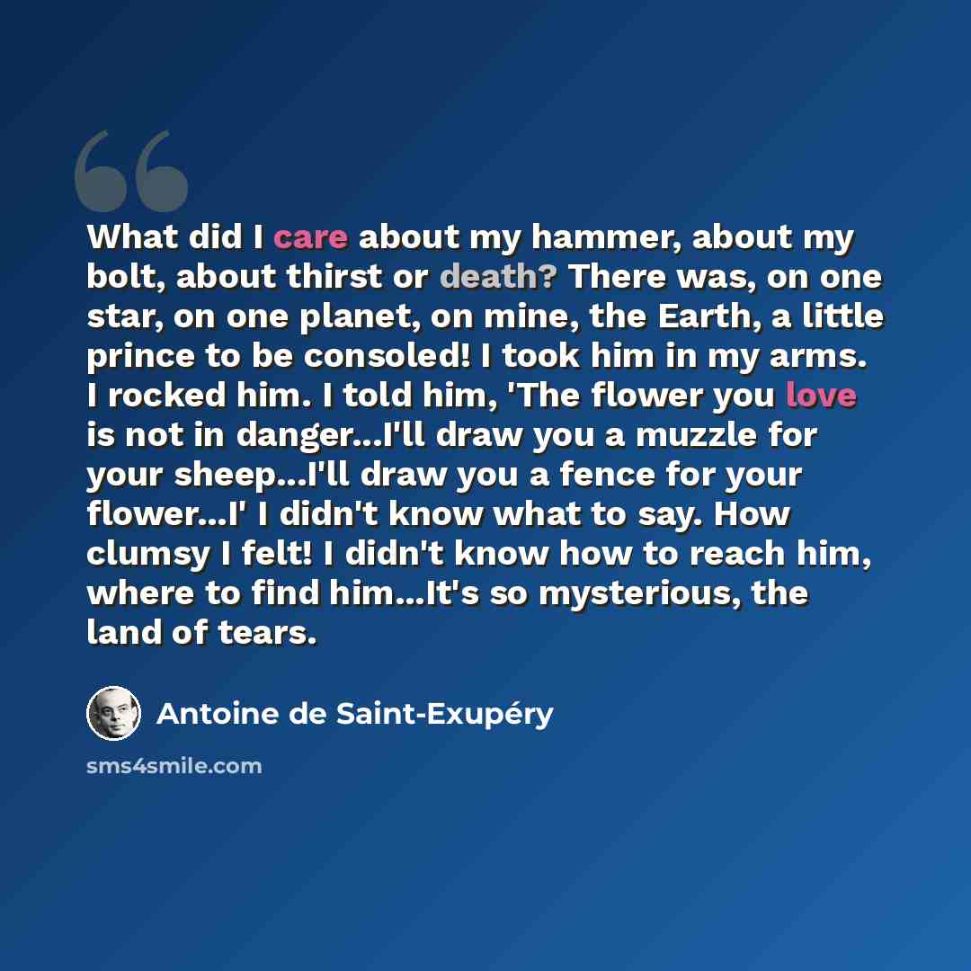 “What did I care about my hammer, about my bolt, about thirst or death? There was, on one star, on one planet, on mine, the Earth, a little prince to be consoled! I took him in my arms. I rocked him. I told him, 'The flower you love is not in danger...I'll draw you a muzzle for your sheep...I'll…” quote by Antoine de Saint-Exupery