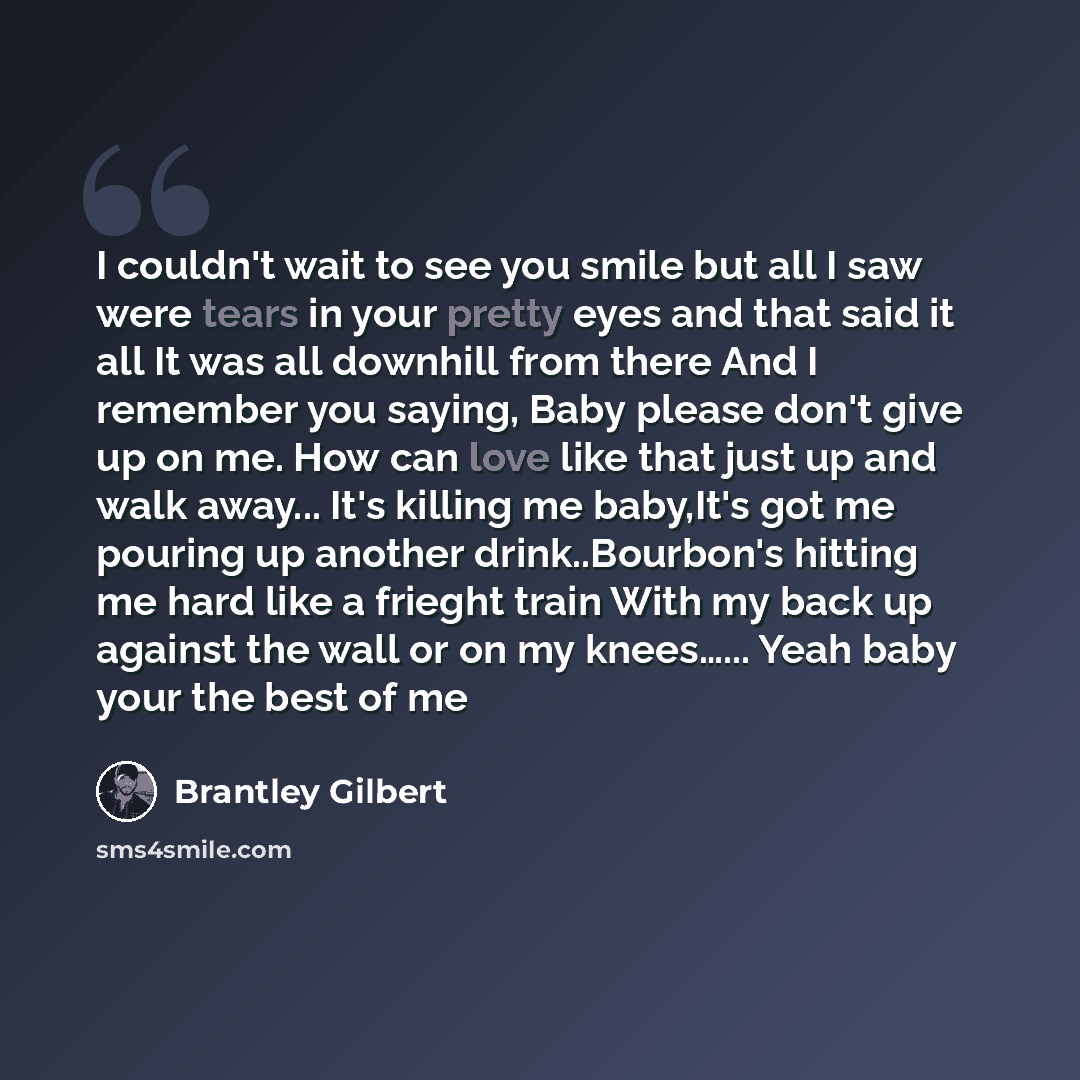 “I couldn't wait to see you smile but all I saw were tears in your pretty eyes and that said it all It was all downhill from there And I remember you saying, Baby please don't give up on me. How can love like that just up and walk away... It's killing me baby,It's got me pouring up another…” quote by Brantley Gilbert