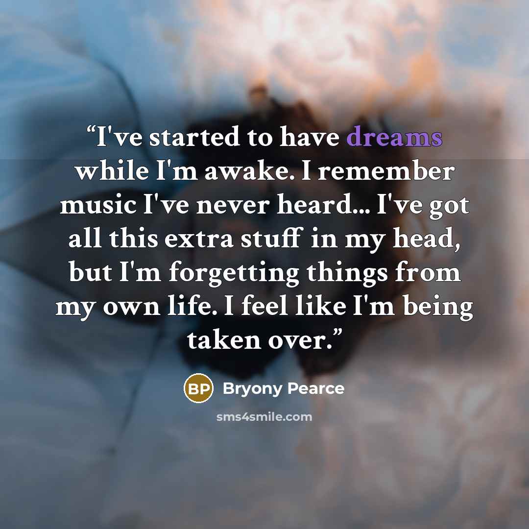 “I've started to have dreams while I'm awake. I remember music I've never heard... I've got all this extra stuff in my head, but I'm forgetting things from my own life. I feel like I'm being taken over.” quote by Bryony Pearce