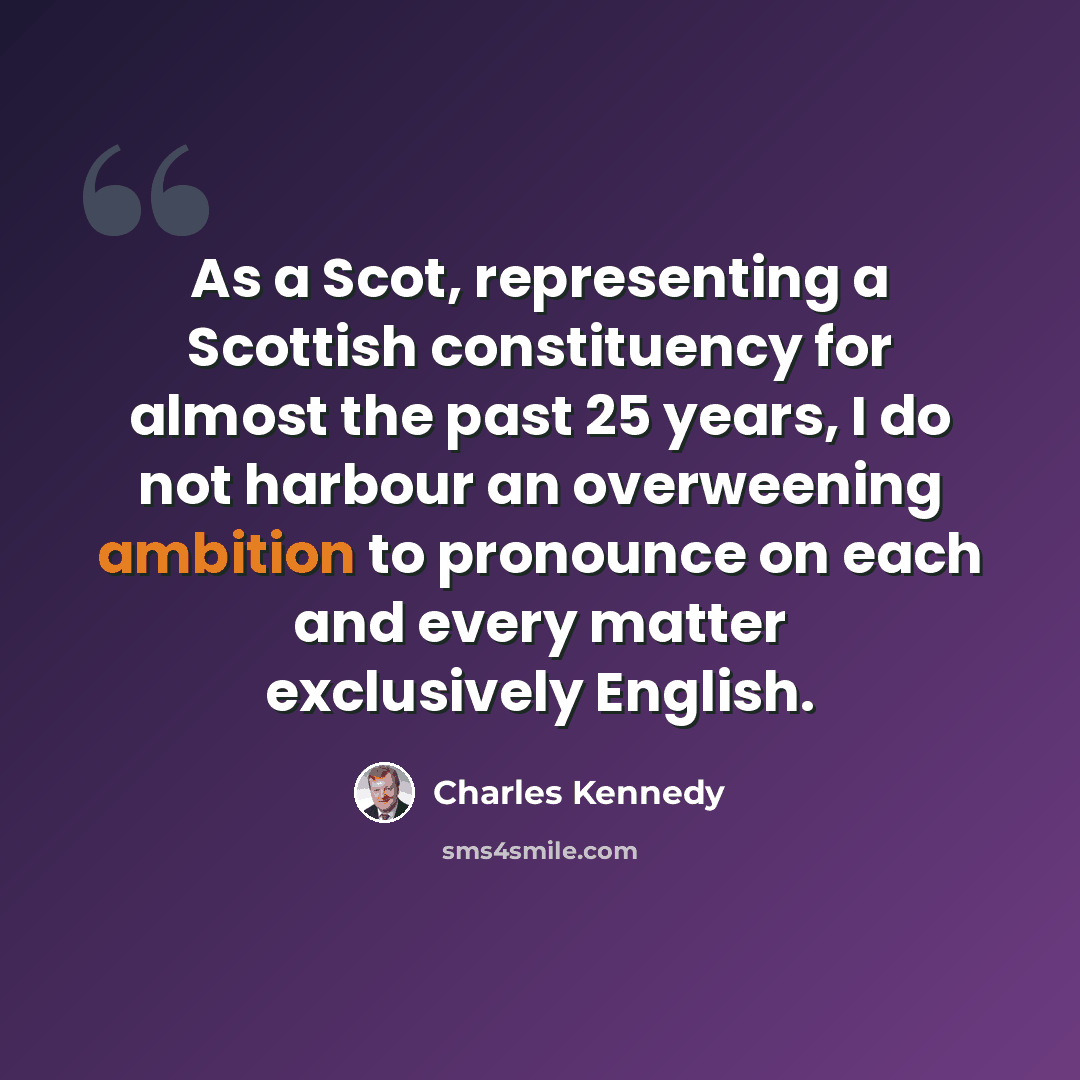 “As a Scot, representing a Scottish constituency for almost the past 25 years, I do not harbour an overweening ambition to pronounce on each and every matter exclusively English.” quote by Charles Kennedy