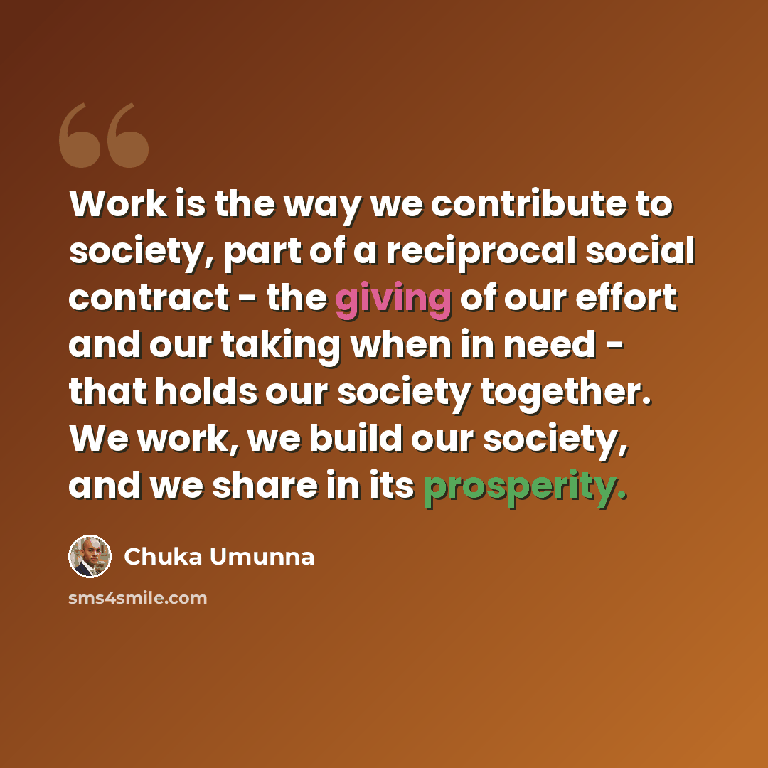 “Work is the way we contribute to society, part of a reciprocal social contract - the giving of our effort and our taking when in need - that holds our society together. We work, we build our society, and we share in its prosperity.” quote by Chuka Umunna
