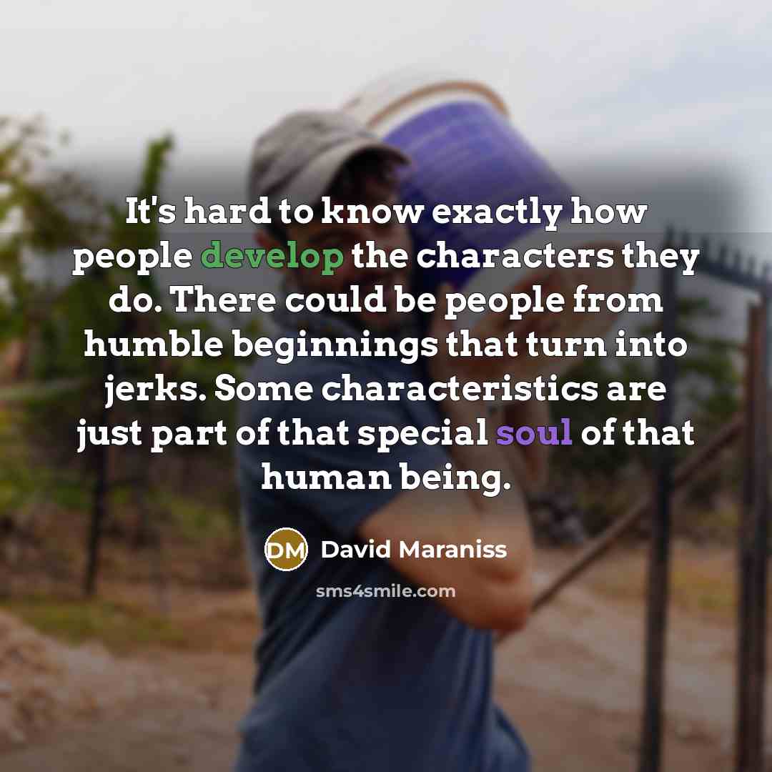 “It's hard to know exactly how people develop the characters they do. There could be people from humble beginnings that turn into jerks. Some characteristics are just part of that special soul of that human being.” quote by David Maraniss