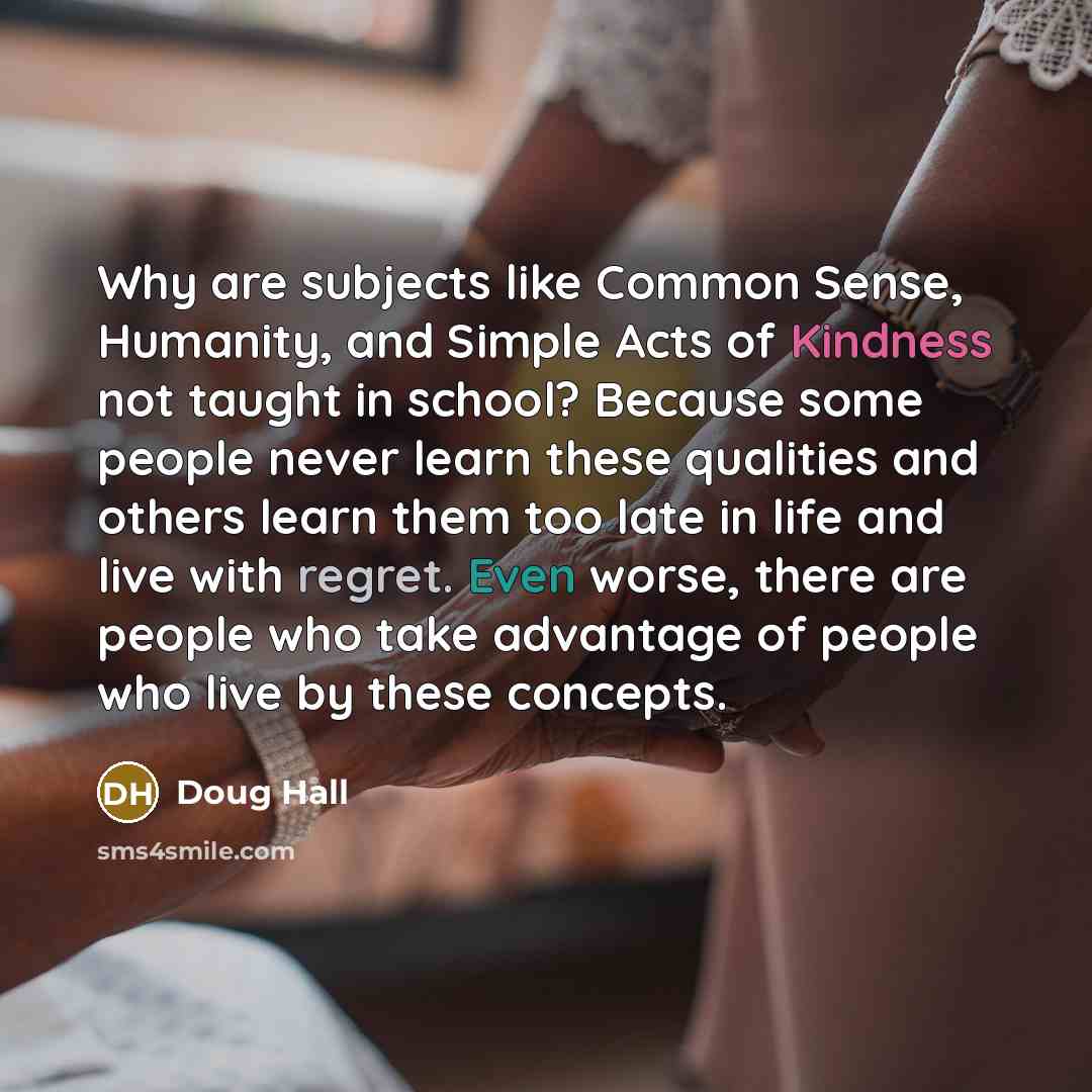 “Why are subjects like Common Sense, Humanity, and Simple Acts of Kindness not taught in school? Because some people never learn these qualities and others learn them too late in life and live with regret. Even worse, there are people who take advantage of people who live by these concepts.” quote by Doug Hall