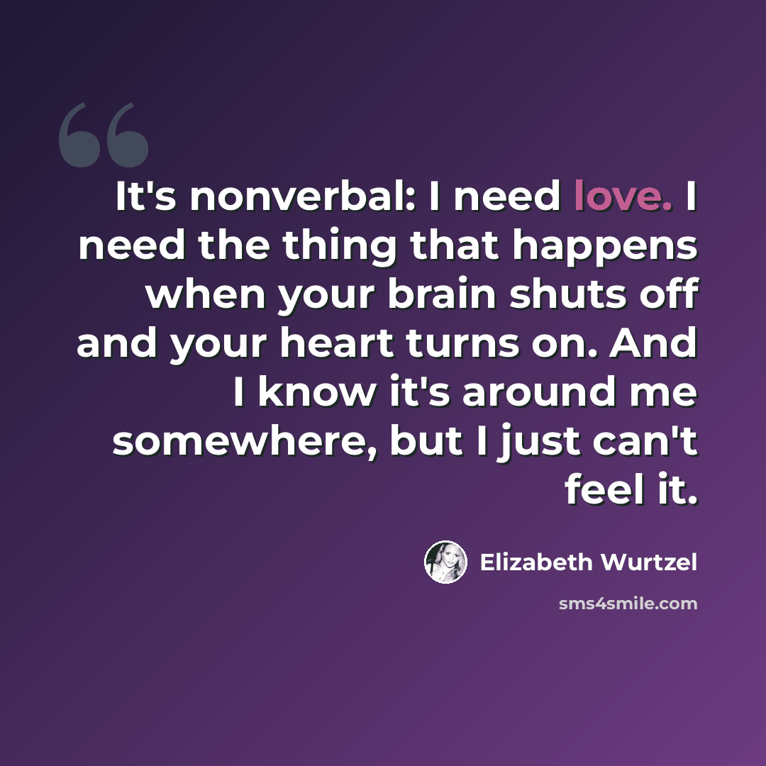 “It's nonverbal: I need love. I need the thing that happens when your brain shuts off and your heart turns on. And I know it's around me somewhere, but I just can't feel it.” quote by Elizabeth Wurtzel