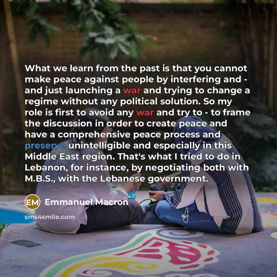 “What we learn from the past is that you cannot make peace against people by interfering and - and just launching a war and trying to change a regime without any political solution. So my role is first to avoid any war and try to - to frame the discussion in order to create peace and have a…” quote by Emmanuel Macron