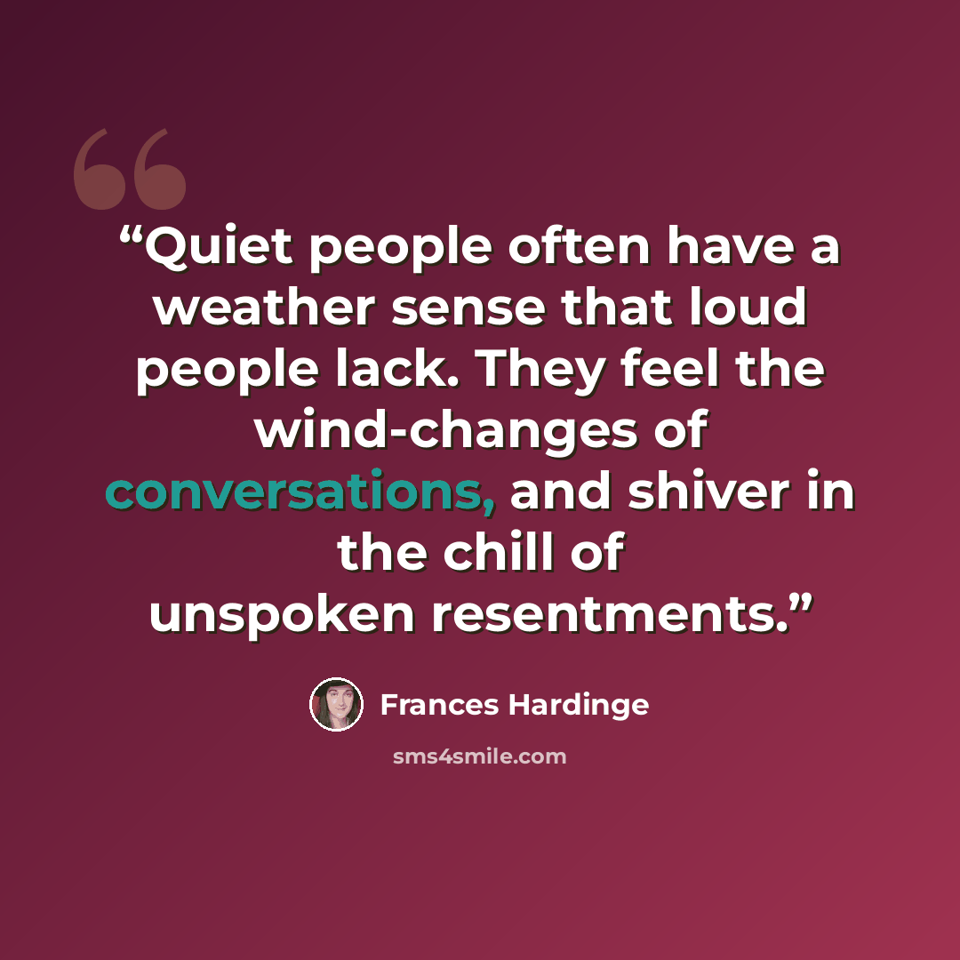 “Quiet people often have a weather sense that loud people lack. They feel the wind-changes of conversations, and shiver in the chill of unspoken resentments.” quote by Frances Hardinge