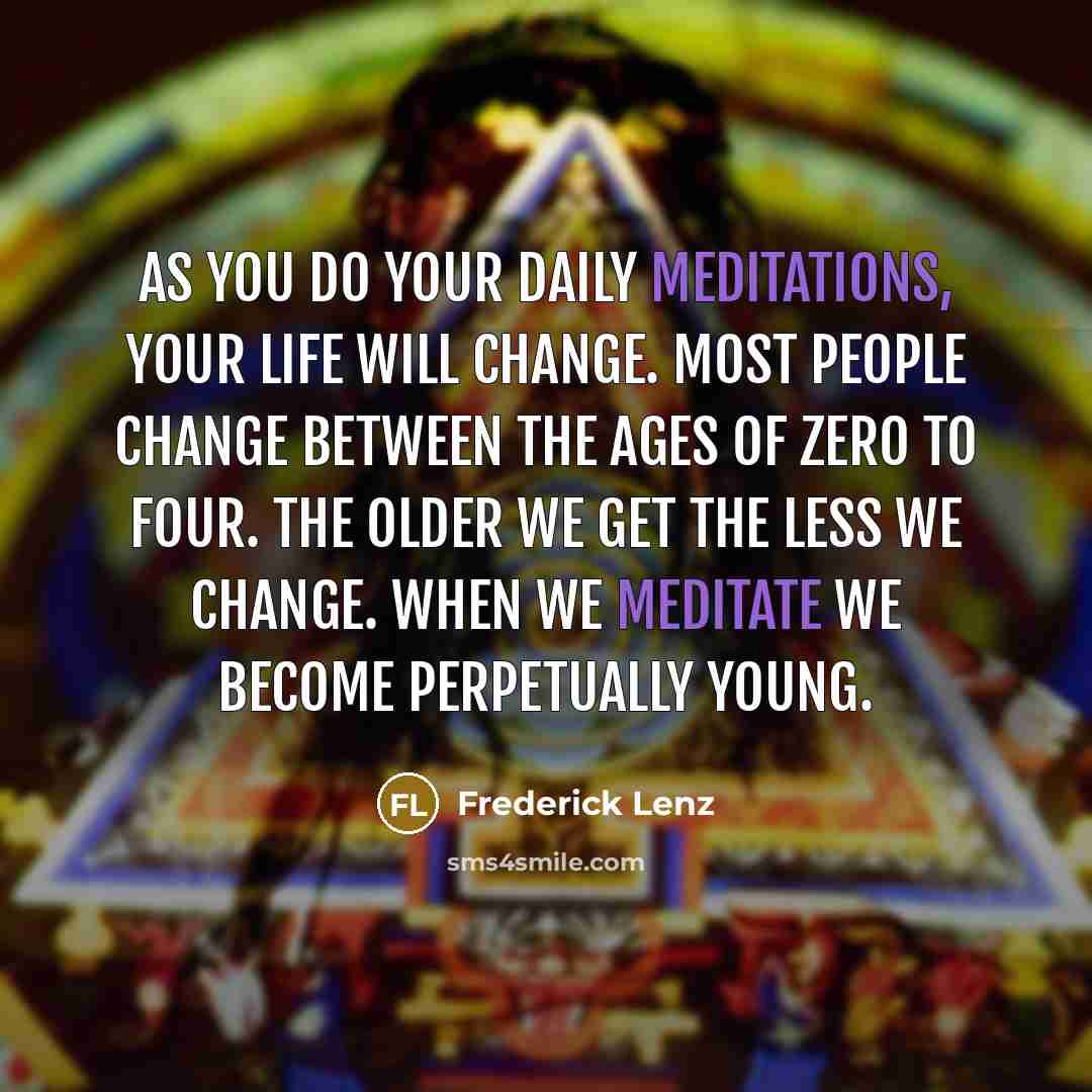 “As you do your daily meditations, your life will change. Most people change between the ages of zero to four. The older we get the less we change. When we meditate we become perpetually young.” quote by Frederick Lenz