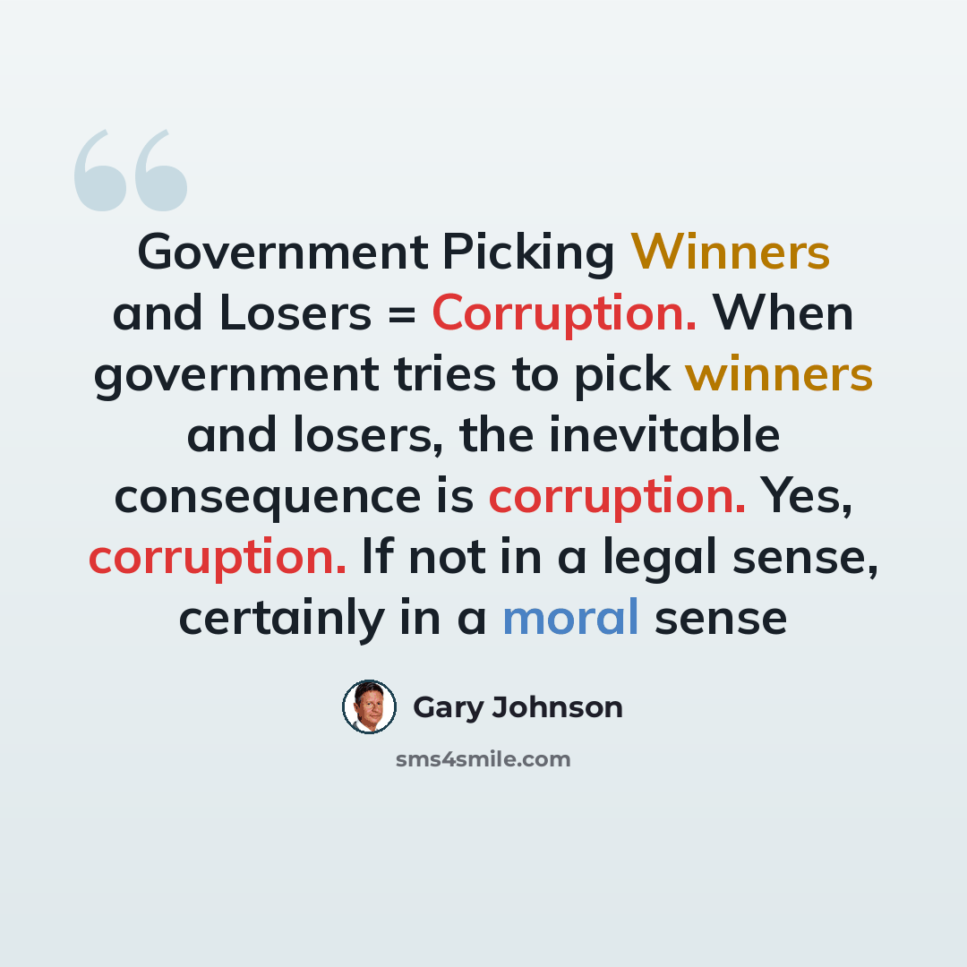 “Government Picking Winners and Losers = Corruption. When government tries to pick winners and losers, the inevitable consequence is corruption. Yes, corruption. If not in a legal sense, certainly in a moral sense” quote by Gary Johnson
