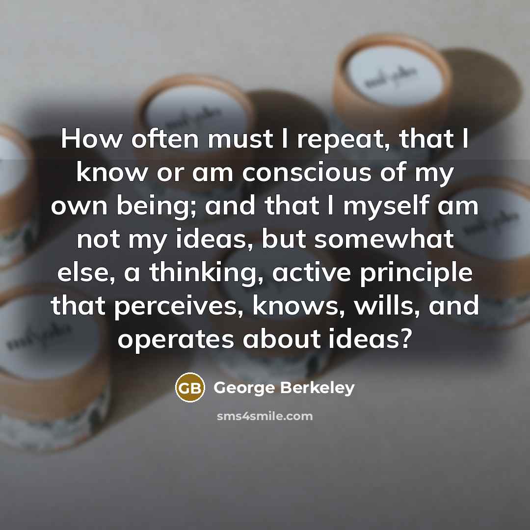 “How often must I repeat, that I know or am conscious of my own being; and that I myself am not my ideas, but somewhat else, a thinking, active principle that perceives, knows, wills, and operates about ideas?” quote by George Berkeley
