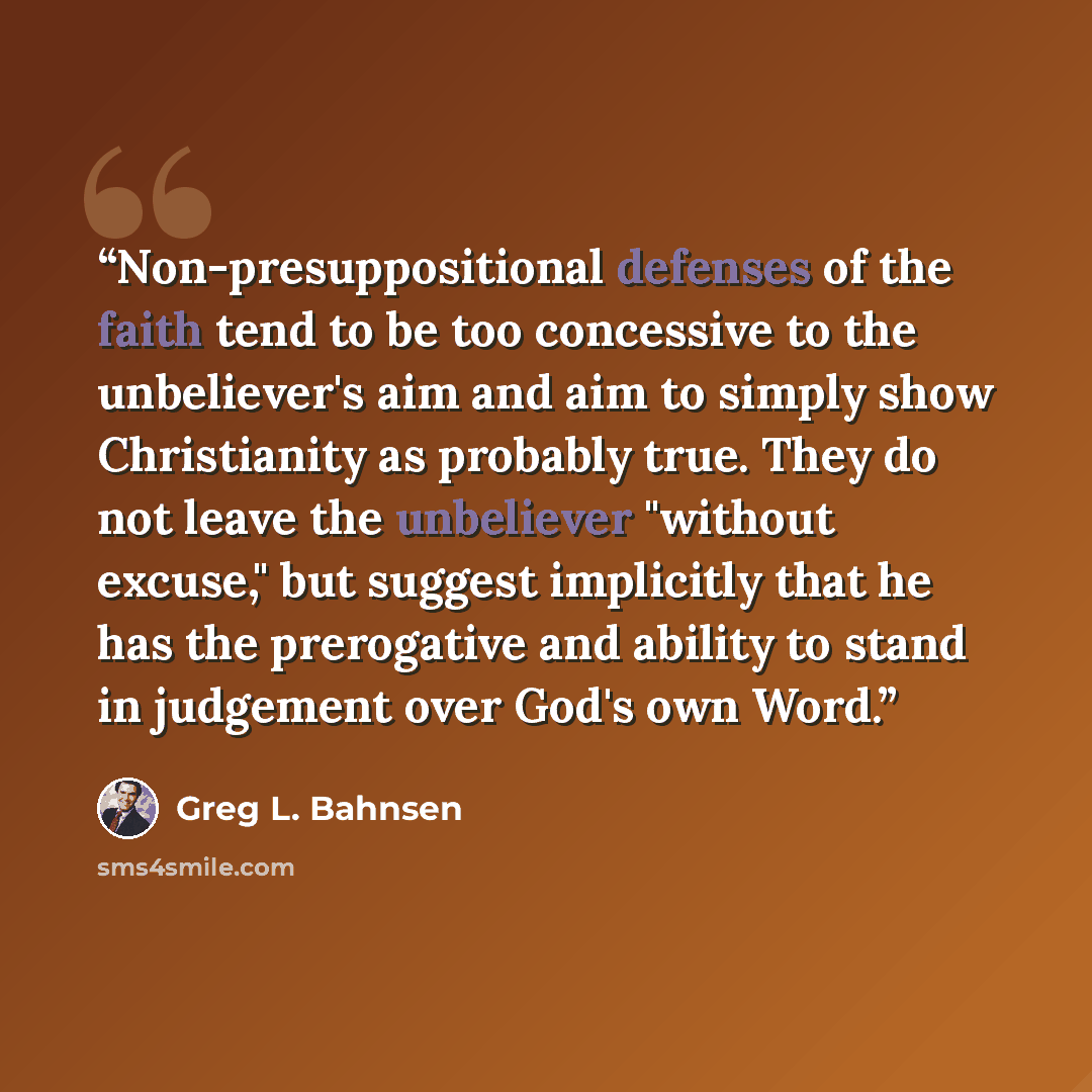 “Non-presuppositional defenses of the faith tend to be too concessive to the unbeliever's aim and aim to simply show Christianity as probably true. They do not leave the unbeliever "without excuse," but suggest implicitly that he has the prerogative and ability to stand in judgement over God's own…” quote by Greg L. Bahnsen