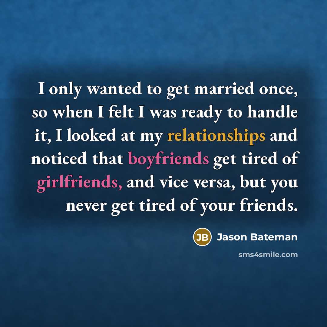 “I only wanted to get married once, so when I felt I was ready to handle it, I looked at my relationships and noticed that boyfriends get tired of girlfriends, and vice versa, but you never get tired of your friends.” quote by Jason Bateman