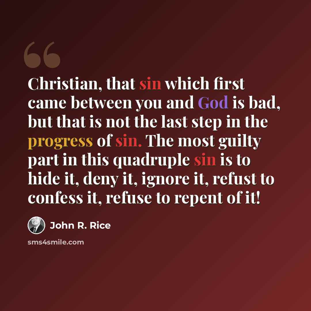 “Christian, that sin which first came between you and God is bad, but that is not the last step in the progress of sin. The most guilty part in this quadruple sin is to hide it, deny it, ignore it, refust to confess it, refuse to repent of it!” quote by John R. Rice
