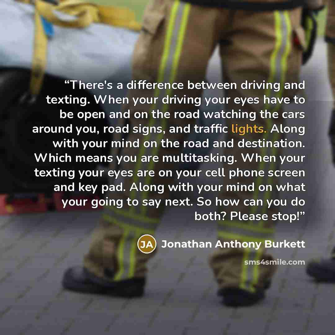 “There's a difference between driving and texting. When your driving your eyes have to be open and on the road watching the cars around you, road signs, and traffic lights. Along with your mind on the road and destination. Which means you are multitasking. When your texting your eyes are on your…” quote by Jonathan Anthony Burkett